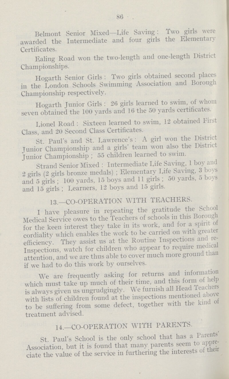 86 Belmont Senior Mixed—Life Saving: Two girls were awarded the Intermediate and four girls the Elementary Certificates. Ealing Road won the two-length and one-length District Championships. Hogarth Senior Girls: Two girls obtained second places in the London Schools Swimming Association and Borough Championship respectively. Hogarth Junior Girls: 26 girls learned to swim, of whom seven obtained the 100 yards and 16 the 50 yards certificates. Lionel Road: Sixteen learned to swim, 12 obtained First Class, and 20 Second Class Certificates. St. Paul's and St. Lawrence's: A girl won the District Junior Championship and a girls' team won also the District Junior Championship; 55 children learned to swim. Strand Senior Mixed: Intermediate Life Saving, 1 boy and 2 girls (2 girls bronze medals); Elementary Life Saving, 3 boys and 5 girls; 100 yards, 15 boys and 11 girls; 50 yards, 5 boys and 15 girls; Learners, 12 boys and 15 girls. 13.—CO-OPERATION WITH TEACHERS. I have pleasure in repeating the gratitude the School Medical Service owes to the Teachers of schools in this Borough for the keen interest they take in its work, and for a spirit of cordiality which enables the work to be carried on with greater efficiency. They assist us at the Routine Inspections and re Inspections, watch for children who appear to require medical attention, and we are thus able to cover much more ground than if we had to do this work by ourselves. We are frequently asking for returns and information which must take up much of their time, and this form of help is always given us ungrudgingly. We furnish all Head Teachers with lists of children found at the inspections mentioned above to be suffering from some defect, together with the kind of treatment advised. 14.—CO-OPERATION WITH PARENTS. St. Paul's School is the only school that has a Parents Association, but it is found that many parents seem to appre ciate the value of the service in furthering the interests of their