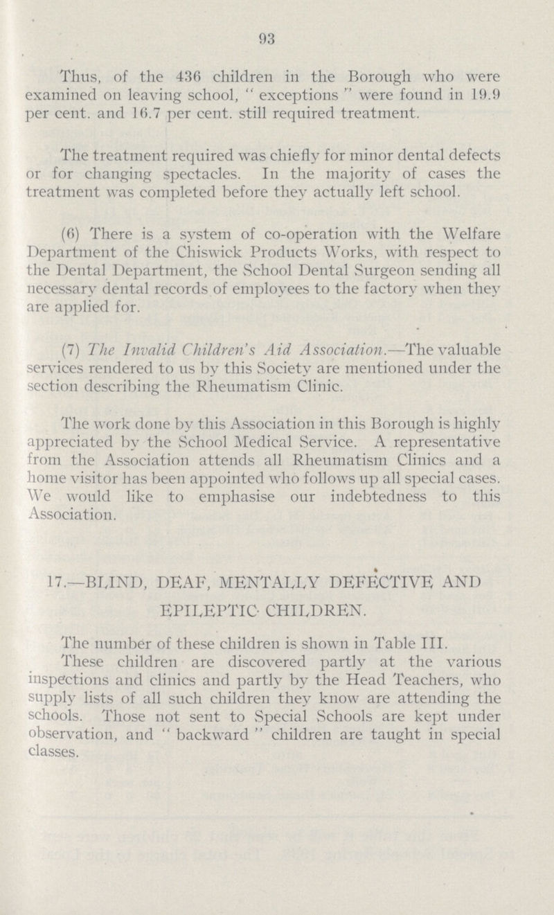 93 Thus, of the 436 children in the Borough who were examined on leaving school, exceptions were found in 19.9 per cent. and 16.7 per cent. still required treatment. The treatment required was chiefly for minor dental defects or for changing spectacles. In the majority of cases the treatment was completed before they actually left school. (6) There is a system of co-operation with the Welfare Department of the Chiswick Products Works, with respect to the Dental Department, the School Dental Surgeon sending all necessary dental records of employees to the factory when they are applied for. (7) The Invalid Children's Aid Association.—The valuable services rendered to us by this Society are mentioned under the section describing the Rheumatism Clinic. The work done by this Association in this Borough is highly appreciated by the School Medical Service. A representative from the Association attends all Rheumatism Clinics and a home visitor has been appointed who follows up all special cases. We would like to emphasise our indebtedness to this Association. 17.—BIJND, DEAF, MENTALLY DEFECTIVE AND EPILEPTIC CHILDREN. The number of these children is shown in Table III. These children are discovered partly at the various inspections and clinics and partly by the Head Teachers, who supply lists of all such children they know are attending the schools. Those not sent to Special Schools are kept under observation, and backward children are taught in special classes.