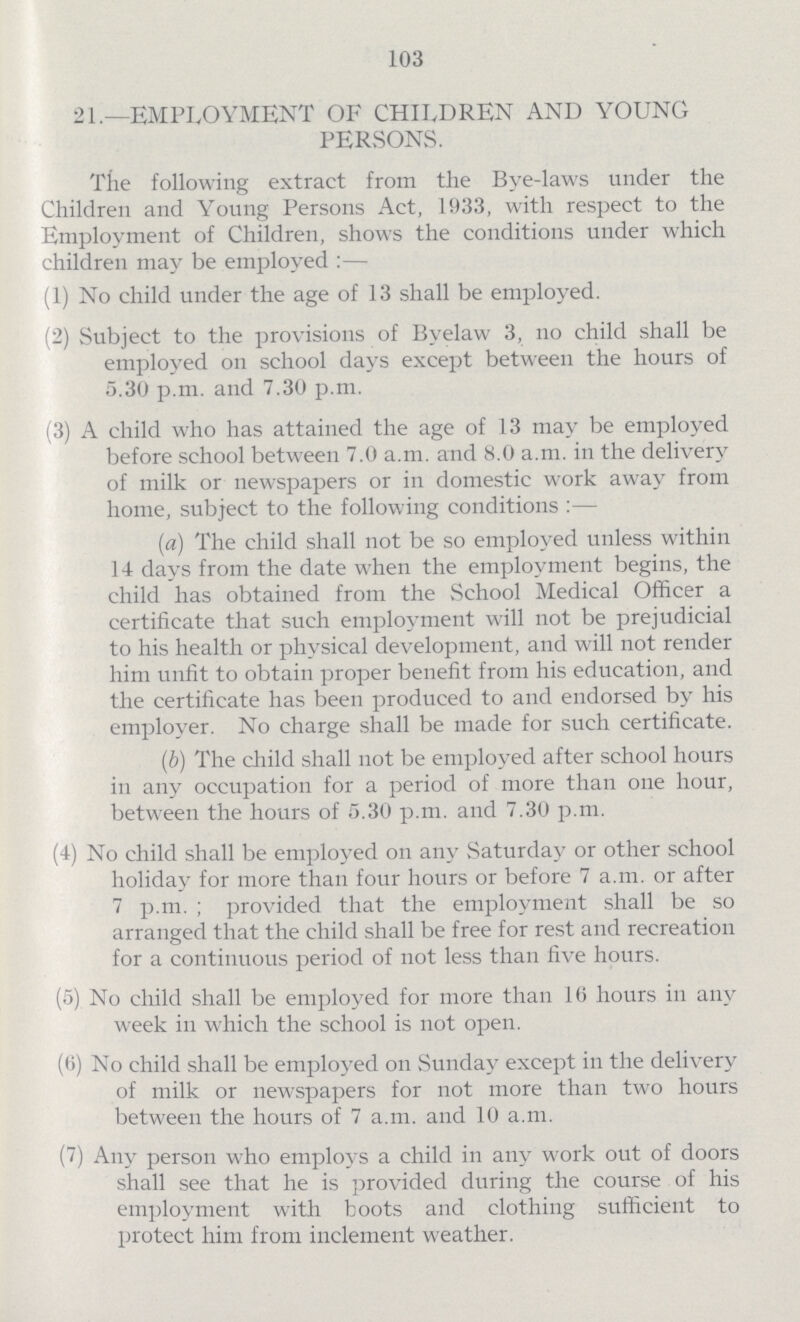 103 21.—EMPLOYMENT OF CHILDREN AND YOUNG PERSONS. The following extract from the Bye-laws under the Children and Young Persons Act, 1933, with respect to the Employment of Children, shows the conditions under which children may be employed:— (1) No child under the age of 13 shall be employed. (2) Subject to the provisions of Byelaw 3, no child shall be employed on school days except between the hours of 5.30 p.m. and 7.30 p.m. (3) A child who has attained the age of 13 may be employed before school between 7.0 a.m. and 8.0 a.m. in the delivery of milk or newspapers or in domestic work away from home, subject to the following conditions:— (a) The child shall not be so employed unless within 14 days from the date when the employment begins, the child has obtained from the School Medical Officer a certificate that such employment will not be prejudicial to his health or physical development, and will not render him unfit to obtain proper benefit from his education, and the certificate has been produced to and endorsed by his employer. No charge shall be made for such certificate. (b) The child shall not be employed after school hours in any occupation for a period of more than one hour, between the hours of 5.30 p.m. and 7.30 p.m. (4) No child shall be employed on any Saturday or other school holiday for more than four hours or before 7 a.m. or after 7 p.m.; provided that the employment shall be so arranged that the child shall be free for rest and recreation for a continuous period of not less than five hours. (5) No child shall be employed for more than 16 hours in any week in which the school is not open. (6) No child shall be employed on Sunday except in the delivery of milk or newspapers for not more than two hours between the hours of 7 a.m. and 10 a.m. (7) Any person who employs a child in any work out of doors shall see that he is provided during the course of his employment with boots and clothing sufficient to protect him from inclement weather.