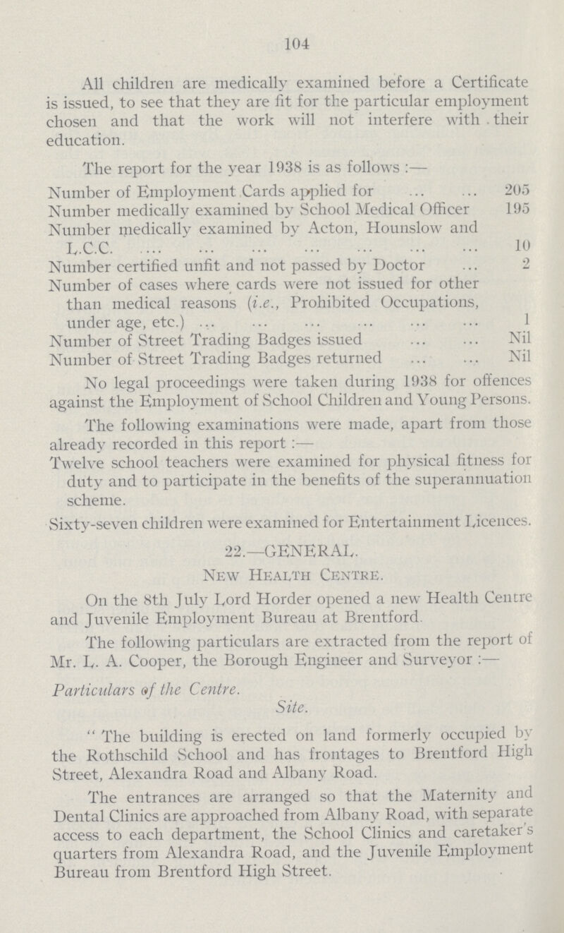 104 All children are medically examined before a Certificate is issued, to see that they are fit for the particular employment chosen and that the work will not interfere with their education. The report for the year 1938 is as follows:— Number of Employment Cards applied for 205 Number medically examined by School Medical Officer 195 Number medically examined by Acton, Hounslow and L.C.C. 10 Number certified unfit and not passed by Doctor 2 Number of cases where cards were not issued for other than medical reasons (i.e., Prohibited Occupations, under age, etc.) 1 Number of Street Trading Badges issued Nil Number of Street Trading Badges returned Nil No legal proceedings were taken during 1938 for offences against the Employment of School Children and Young Persons. The following examinations were made, apart from those already recorded in this report:— Twelve school teachers were examined for physical fitness for duty and to participate in the benefits of the superannuation scheme. Sixty-seven children were examined for Entertainment Licences. 22.— GENERAL. New Health Centre. On the 8th July Lord Horder opened a new Health Centre and Juvenile Employment Bureau at Brentford. The following particulars are extracted from the report of Mr. L.A. Cooper, the Borough Engineer and Surveyor:— Particulars of the Centre. Site. The building is erected on land formerly occupied by the Rothschild School and has frontages to Brentford High Street, Alexandra Road and Albany Road. The entrances are arranged so that the Maternity and Dental Clinics are approached from Albany Road, with separate access to each department, the School Clinics and caretaker s quarters from Alexandra Road, and the Juvenile Employment Bureau from Brentford High Street.