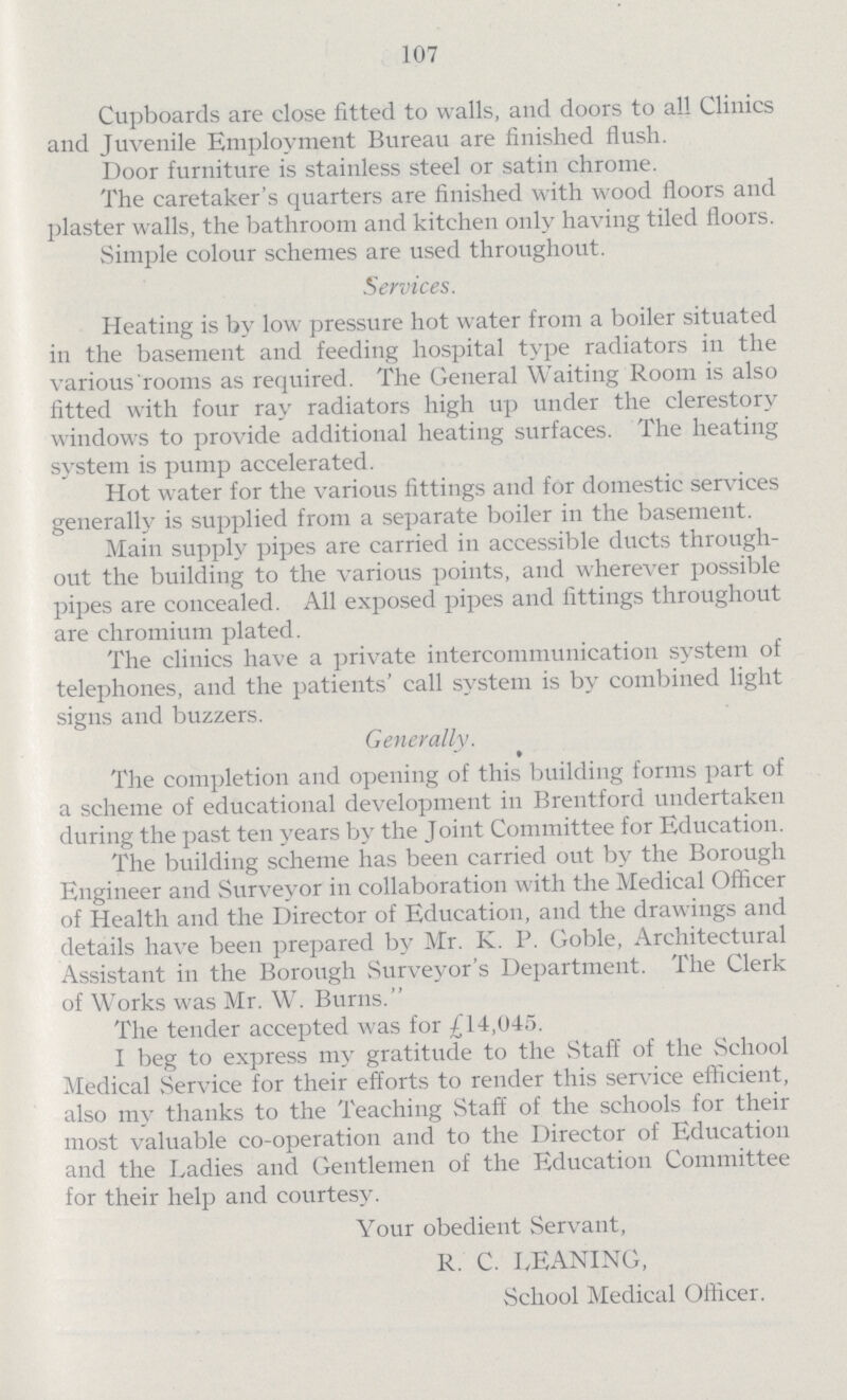 107 Cupboards are close fitted to walls, and doors to all Clinics and Juvenile Employment Bureau are finished flush. Door furniture is stainless steel or satin chrome. The caretaker's quarters are finished with wood floors and plaster walls, the bathroom and kitchen only having tiled floors. Simple colour schemes are used throughout. Services. Heating is by low pressure hot water from a boiler situated in the basement and feeding hospital type radiators in the various rooms as required. The General Waiting Room is also fitted with four ray radiators high up under the clerestory windows to provide additional heating surfaces. The heating system is pump accelerated. Hot water for the various fittings and for domestic services generally is supplied from a separate boiler in the basement. Main supply pipes are carried in accessible ducts through out the building to the various points, and wherever possible pipes are concealed. All exposed pipes and fittings throughout are chromium plated. The clinics have a private intercommunication system of telephones, and the patients' call system is by combined light signs and buzzers. Generally. The completion and opening of this building forms part of a scheme of educational development in Brentford undertaken during the past ten years by the Joint Committee for Education. The building scheme has been carried out by the Borough Engineer and Surveyor in collaboration with the Medical Officer of Health and the Director of Education, and the drawings and details have been prepared by Mr. K. P. Goble, Architectural Assistant in the Borough Surveyor's Department. The Clerk of Works was Mr. W. Burns. The tender accepted was for £14,045. I beg to express my gratitude to the Staff of the School Medical Service for their efforts to render this service efficient, also my thanks to the Teaching Staff of the schools for their most valuable co-operation and to the Director of Education and the Ladies and Gentlemen of the Education Committee for their help and courtesy. Your obedient Servant, R. C. LEANING, School Medical Officer.