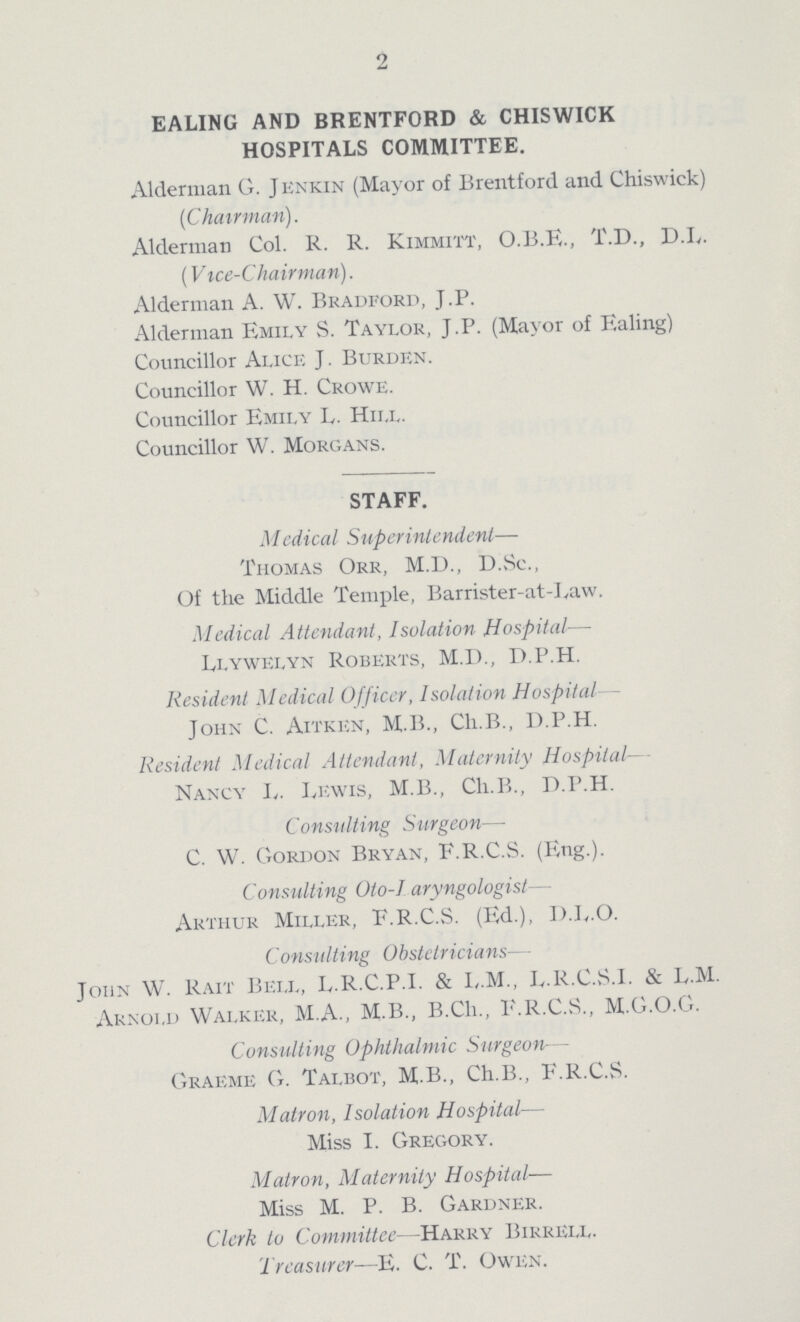 2 EALING AND BRENTFORD & CHIS``WIC HOSPITALS COMMITTEE. Alderman G. Jenkin (Mayor of Brentford and Chiswick) (Chairman). Alderman Col. R. R. Kimmitt, O.B.E., T.D., D.L. (Vice-Chairman). Alderman A. W. Bradford, J.P. Alderman Emily S. Taylor, J.P. (Mayor of Ealing) Councillor Alice J. Burden. Councillor W. H. Crowe. Councillor Emily L. Hill. Councillor W. Morgans. STAFF. Medical Superintendent— Thomas Orr, M.D., D.Sc., Of the Middle Temple, Barrister-at-Law. Medical Attendant, Isolation Hospital— Llywelyn Roberts, M.D., D.P.H. Resident Medical Officer, Isolation Hospital John C. Aitken, M.B., Ch.B., D.P.H. Resident Medical Attendant, Maternity Hospital Nancy I„. Lewis, M.B., Ch.B., D.P.H. Consulting Surgeon— C. W. Gordon Bryan, F.R.C.S. (Eng.). Consulting Oto-I aryngologist— Arthur Miller, F.R.C.S. (Ed.), D.L.O. Consulting Obstetricians— John W. Rait Bell, L.R.C.P.I. & I,.M., L.R.C.S.I. & L.M. Arnold Walker, M.A., M.B., B.Ch., F.R.C.S., M.G.O.G. Consulting Ophthalmic Surgeon— Graeme G. Talbot, M B., Ch.B., F.R.C.S. Matron, Isolation Hospital— Miss I. Gregory. Matron, Maternity Hospital— Miss M. P. B. Gardner. Clerk to Committee—Harry Birrell. Treasurer—E. C. T. Owen.