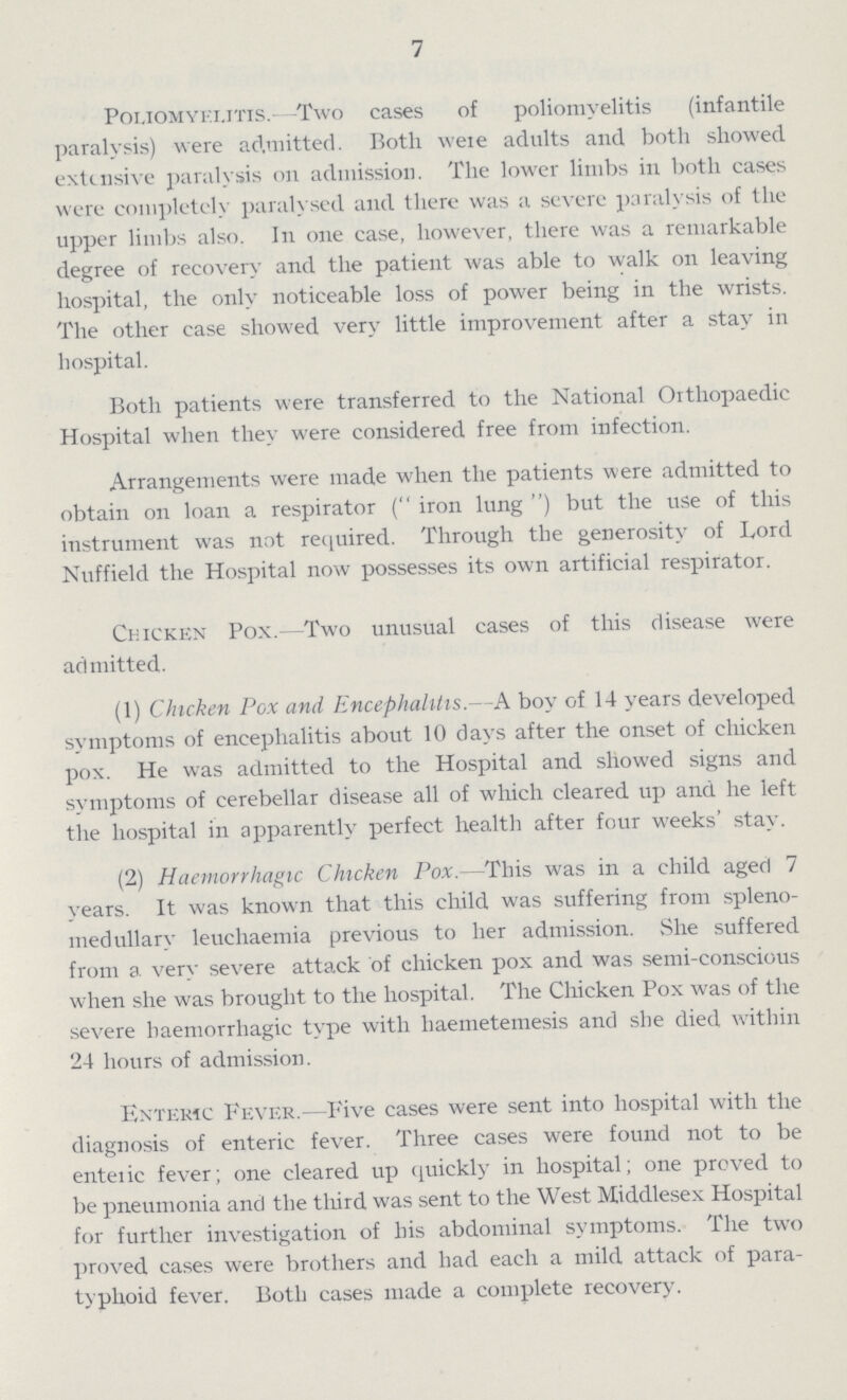7 Poliomyelitis- Two cases of poliomyelitis (infantile paralysis) were admitted. Both were adults and both showed extensive paralysis on admission. The lower limbs in both cases were completely paralysed and there was a severe paralysis of the upper limbs also. In one case, however, there was a remarkable degree of recovery and the patient was able to walk on leaving hospital, the only noticeable loss of power being in the wrists. The other case showed very little improvement after a stay in hospital. Both patients were transferred to the National Orthopaedic Hospital when they were considered free from infection. Arrangements were made when the patients were admitted to obtain on loan a respirator ( iron lung ) but the use of this instrument was not required. Through the generosity of Lord Nuffield the Hospital now possesses its own artificial respirator. Chicken Pox.- Two unusual cases of this disease were admitted. (1) Chicken Pox and Encephalitis.—A boy of 14 years developed symptoms of encephalitis about 10 days after the onset of chicken pox. He was admitted to the Hospital and showed signs and symptoms of cerebellar disease all of which cleared up and he left the hospital in apparently perfect health after four weeks' stay. (2) Haemorrhagic Chicken Pox.—This was in a child aged 7 years. It was known that this child was suffering from spleno medullary leuchaemia previous to her admission. She suffered from a very severe attack of chicken pox and was semi-conscious when she was brought to the hospital. The Chicken Pox was of the severe haemorrhagic type with haemetemesis and she died within 24 hours of admission. Enteric Fever.—Five cases were sent into hospital with the diagnosis of enteric fever. Three cases were found not to be enteric fever; one cleared up quickly in hospital; one proved to be pneumonia and the third was sent to the West Middlesex Hospital for further investigation of his abdominal symptoms. The two proved cases were brothers and had each a mild attack of para typhoid fever. Both cases made a complete recovery.