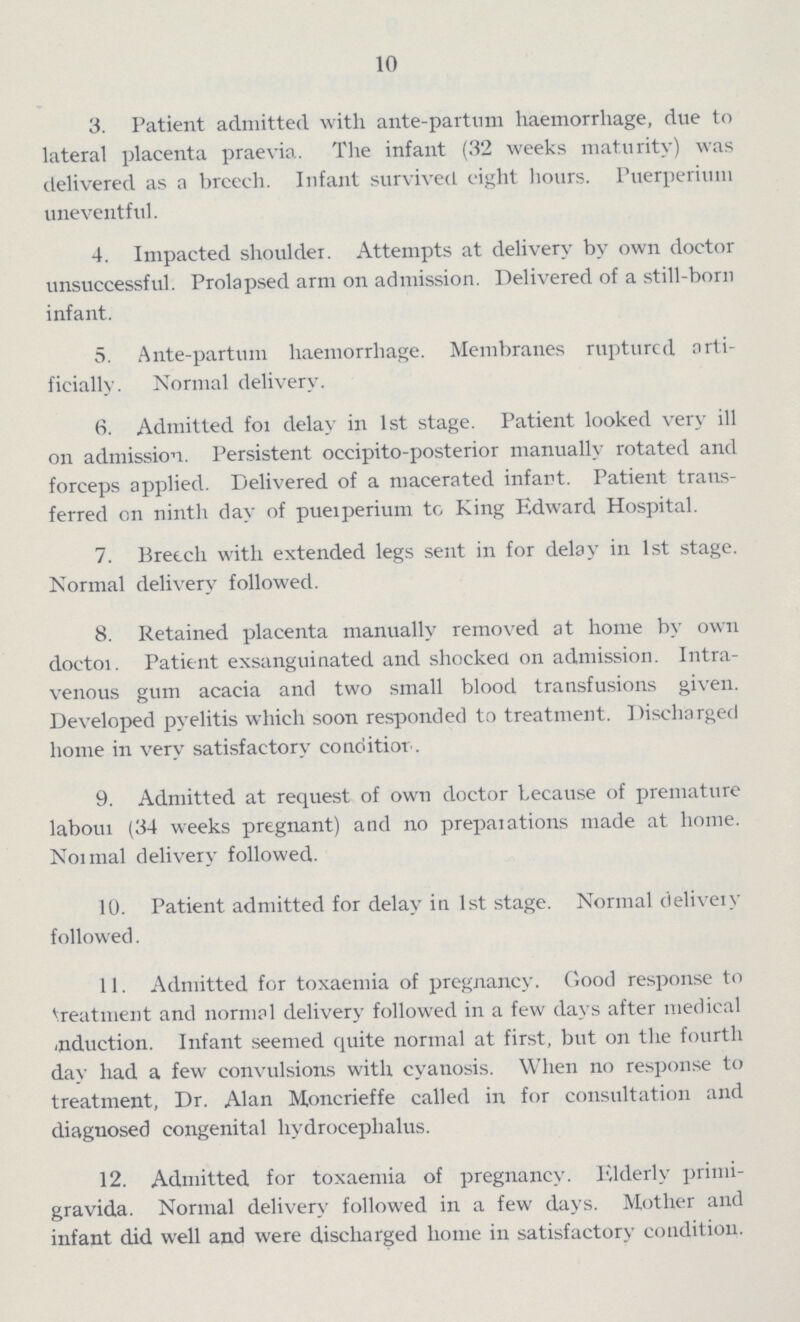 10 3. Patient admitted with ante-partum haemorrhage, due to lateral placenta praevia. The infant (32 weeks maturity) was delivered as a breech. Infant survived eight hours. Puerperimn uneventful. 4. Impacted shoulder. Attempts at delivery by own doctor unsuccessful. Prolapsed arm on admission. Delivered of a still-born infant. 5. Ante-partum haemorrhage. Membranes ruptured arti ficially. Normal delivery. 6. Admitted for delay in 1st stage. Patient looked very ill on admission. Persistent occipital-posterior manually rotated and forceps applied. Delivered of a macerated infant. Patient trans ferred on ninth day of puerperium to King Edward Hospital. 7. Breech with extended legs sent in for delay in 1st stage. Normal delivery followed. 8. Retained placenta manually removed at home by own doctor. Patient exsanguinated and shocked on admission. Intra venous gum acacia and two small blood transfusions given. Developed pyelitis which soon responded to treatment. Discharged home in very satisfactory conditior. 9. Admitted at request of own doctor because of premature labour (34 weeks pregnant) and no preparations made at home. Normal delivery followed. 10. Patient admitted for delay in 1st stage. Normal delivery followed. 11. Admitted for toxaemia of pregnancy. Good response to treatment and normal delivery followed in a few days after medical induction. Infant seemed quite normal at first, but on the fourth day had a few convulsions with cyanosis. When no response to treatment, Dr. Alan Moncrieffe called in for consultation and diagnosed congenital hydrocephalus. 12. Admitted for toxaemia of pregnancy. Elderly primi gravida. Normal delivery followed in a few days. Mother and infant did well and were discharged home in satisfactory condition.
