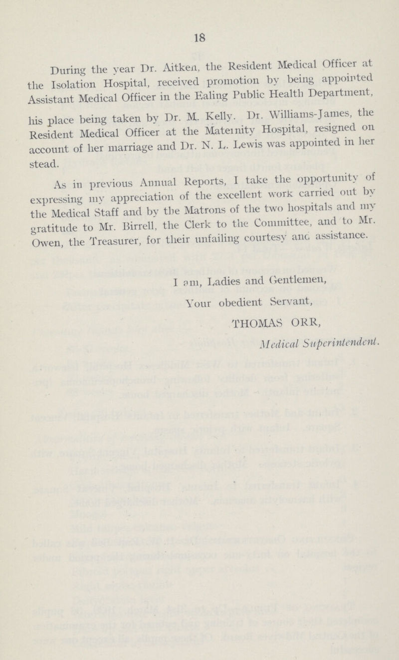 18 During the year Dr. Aitken, the Resident Medical Officer at the Isolation Hospital, received promotion by being appointed Assistant Medical Officer in the Ealing Public Health Department his place being taken by Dr. M. Kelly. Dr. Williams-James, the Resident Medical Officer at the Maternity Hospital, resigned on account of her marriage and Dr. N. I,. Lewis was appointed in her stead. As in previous Annual Reports, I take the opportunity of expressing my appreciation of the excellent work carried out by the Medical Staff and by the Matrons of the two hospitals and my gratitude to Mr. Birrell, the Clerk to the Committee, and to Mr Owen, the Treasurer, for their unfailing courtesy auc assistance. I am, Ladies and Gentlemen, Your obedient Servant, THOMAS ORR, Medical Superintended