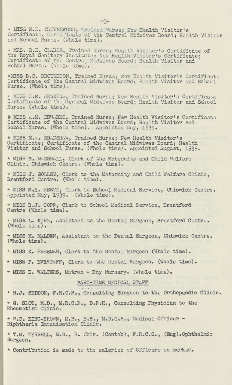 3 * MISS M.E. CATHERWOOD, Trained Nurse; New Health Visitor's Certificate, Certificate of the Central Midwives Board; Health Visitor and School Nurse. (Whole time). * MRS. R.E. CLARKE} Trained Nurse; Health Visitor's Certificate of the Royal Sanitary Institute; New Health Visitor's Certificate; Certificate of the Centra. Midwives Board; Health Visitor and Schoo1 Nurse. (Whole time). *MISS B.C. BROUGHTON, Trained Nurse; New Health Visitor's Certificate Certificate of the Central Midwives Board; Health Visitor and School Nurse. (Whole time). * MISS C.E. JENKINS, Trained Nurse; New Health Visitor's Certificate Certificate of the Central Midwives Board; Health Visitor and School Nurse. (Whole time). * MISS A.M. EDWARDS, Trained Nurse; New Health Visitor's Certificate Certificate of the Central Midwives Board; Health Visitor and School Nurse. (Whole time). Appointed May, 1939. * MISS M.A. BRADSHAW, Trained Nurse; New Health Visitor's Certificate; Certificate of the Central Midwives Board; Health Visitor and School Nurse. (Whole time). Appointed August, 1939. * MISS M. MARSHALL, Clerk of the Maternity and Child Welfare Clinic, Chiswick Centre. (Whole time). * MISS J. GOLLEY, Clerk to the Maternity and Child Welfare Clinic, Brentford Centre. (Whole time). * MISS M.E. REEVE, Clerk to School Medical Service, Chiswick Centre. Appointed May, 1939. (Whole time). * MISS B.J. COPP, Clerk to School Medical Service, Brentford Centre (Whole time). * MISS L. KING, Assistant to the Dental Surgeon, Brentford Centre. (Whole time). * MISS M, MALDEN, Assistant to the Dental Surgeon, Chiswick Centre. (Whole time). * MISS K. FREEMAN, Clerk to the Dental Surgeon (Whole time). * MISS P. EVESTAFF, Clerk to the Dental Surgeon. (Whole time). * MISS E. WALTERS, Matron - Day Nursery. (Whole time). PART-TIME MEDICAL STAFF * H.J. SEDDON, F.R.C.S., Consulting Surgeon to the Orthopaedic Clinic. * G. SLOT, M.D., M.R.C.P., D.P.H., Consulting Physician to the Rheumatism Clinic. * W.C. KING-BROWN, M.B., B.S., M.R.C.S., Medical Officer Diphtheria Immunisation Clinic. * T.M. TYRRELL, M.B., B. Chir. (Cantab), F.R.C.S., (Eng).Ophthalmic Surgeon. * Contribution is made to the salaries of Officers so marked.