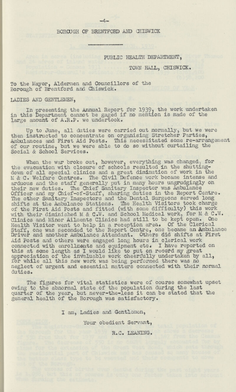 4 BOROUGH OF BRENTFORD AND CHISWICK PUBLIC HEALTH DEPARTMENT, TOWN BALL, CHISWICK. To the Mayor, Aldermen and Councillors of the Borough of Brentford and Chiswick. LADIES AND GENTLEMEN, In presenting the Annual Report for 1939, the work undertaken in this Department cannot be gaged if no mention is made of the large amount of A.R.P. we undertook, Up to June, all duties were carried out normally, but we were then instructed to concentrate on organising Stretcher Parties, Ambulances and First Aid Posts, This necessitated some re-arrangement of our routine, but we were able to do so without curtailing the Social & School Services. When the war broke out, however, everything was changed^ for the evacuation with closure of schools resulted in the shutting down of all special clinics and a great diminution of work in the M & C. Welfare Centres. The Civil Defence work became intense and arduous and the staff generally put in many hours ungrudgingly on their new duties. The Chief Sanitary Inspector was Ambulance Officer and my Chief-of-Staff, sharing duties in the Report Centre. The other Sanitary Inspectors and the Dental Surgeons served long shifts at the Ambulance Stations. The Health Visitors took charge of the First Aid Posts and fitted (with some difficulty) this work with their diminished M & C»W. and School Medical work, for M & C.W. Clinics and Minor Ailments Clinics had still to be kept open. One Health Visitor went to help in a reception area. Of the Clerical Staff, one was seconded to the Report Centre, one became an Ambulance Driver and another Ambulance Attendant. Others did shifts at First Aid Posts and others were engaged long hours in clerical work connectcd with enrollments and equipment etc. I have reported on this at some length as I would like to put on record my great appreciation of the invaluable work cheerfully undertaken by all, xor while all this new work was being performed there was no neglect of urgent and essential matters connected with their normal duties. The figures for vital statistics were of course somewhat upset owing to the abnormal state of the population during the last quarter of the year, but never-the-less it can be stated that the general health of the Borough was satisfactory. I am, Ladies and Gentlemen, Your obedient Servant, R.C. LEANING.