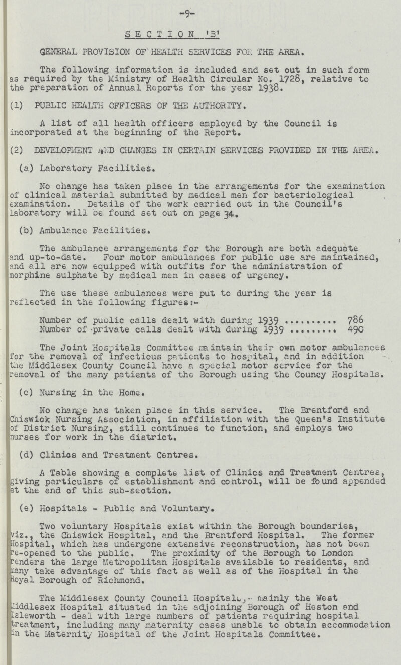 9 SECTION ' B' GENERAL PROVISION OF HEALTH SERVICES FOR THE AREA. The following information is included and set out in such form as required by the Ministry of Health Circular No, 1728, relative to the preparation of Annual Reports for the year 1938 (1) PUBLIC HEALTH OFFICERS OF THE AUTHORITY. A list of all health officers employed by the Council is incorporated at the beginning of the Report. (2) DEVELOPMENT AND CHANGES IN CERTAIN SERVICES PROVIDED IN THE AREA. (a) Laboratory Facilities. No change has taken place in the arrangements for the examination of clinical material submitted by medical men for bacteriological examination. Details of the work carried out in the Council's laboratory will be found set out on page 34. (b) Ambulance Facilities. The ambulance arrangements for the Borough are both adequate and up-to-date. Four motor ambulances for public use are maintained, and all are now equipped with outfits for the administration of morphine sulphate by medical men in cases of urgency. The use these ambulances were put to during the year is reflected in the following figures Number of puolic calls dealt with during 1939 786 Number of'private calls dealt with during 1939 490 The Joint Hospitals Committee maintain their own motor ambulances for the removal of infectious patients to hospital, and in addition the Middlesex County Council have a special motor service for the removal of the many patients of the Borough using the Councy Hospitals. (c) Nursing in the Home. No change has taken place in this service. The Brentford and Chiswick Nursing Association, in affiliation with the Queen's Institute of District Nursing, still continues to function, and employs two nurses for work in the district. (d) Clinios and Treatment Centres. A Table showing a complete list of Clinics and Treatment Centresgiving particulars of establishment and control, will be found appended at the end of this sub-section. (e) Hospitals - Public and Voluntary. Two voluntary Hospitals exist within the Borough boundaries, viz., the Chiswick Hospital, and the Brentford Hospital. The former Hospital, which has undergone extensive reconstruction, has not been re-opened to the public. The proximity of the Borough to London renders the large Metropolitan Hospitals available to residents, and many take advantage of this fact as well as of the Hospital in the Royal Borough of Richmond. . The Middlesex County Council Hospital. mainly the West Middlesex Hospital situated in the adjoining' Borough of Hoston and Isleworth - deal with large numbers of patients requiring hospital treatment, including many maternity cases unable to obtain accommodation in the Maternity Hospital of the Joint Hospitals Committee.