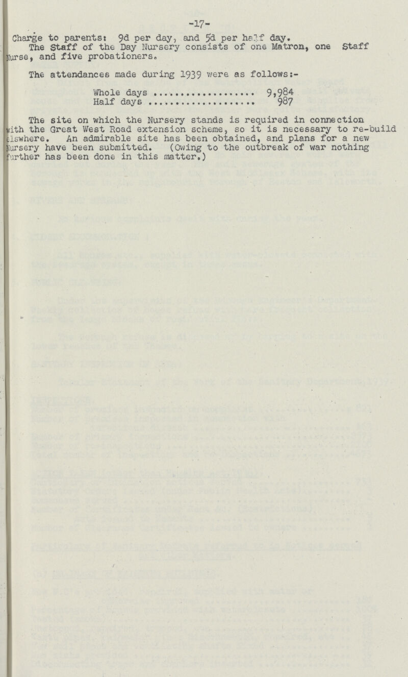 -17- Charge to parents: 9d per day, and 5d per half day. The Staff of the Day Nursery consists of one Matron, one Staff Nurse, and five probationers. The attendances made during 1939 were as followss:- Whole days 9,984 Half days 987 The site on which the Nursery stands is required in connection with the Great West Hoad extension scheme, so it is necessary to re-build olswhere. An admirable site has been obtained, and plans for a new Nursery have been submitted. (Owing to the outbreak of war nothing Further has been done in this matrer.)