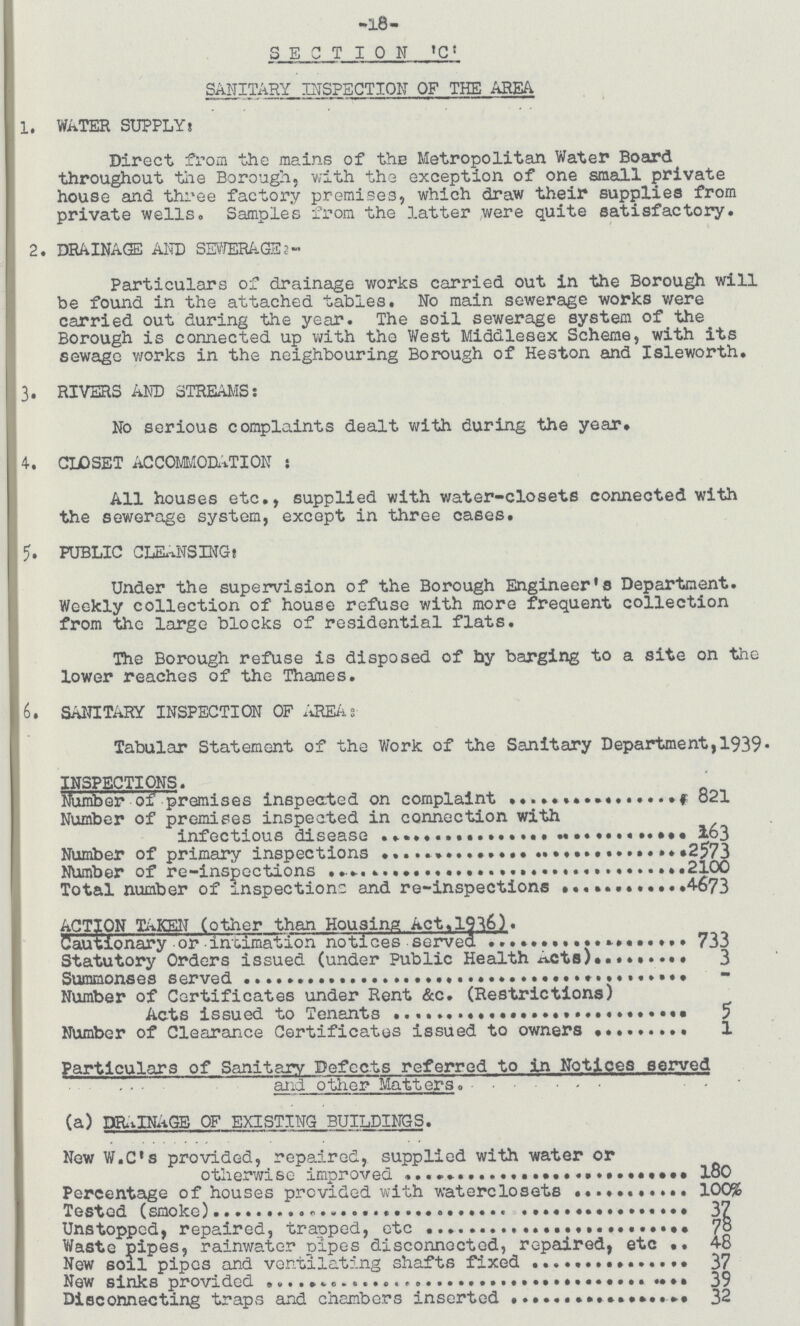 -18- SECTION 'C: SANITARY INSPECTION OF THE AREA. 1, WATER SUPPLY: Direct from the mains of the Metropolitan Water Board throughout the Borough, with the exception of one small private house and three factory premises, which draw their supplies from private wells. Samples from the latter were quite satisfactory. 2. DRAINAGE AND SEWERAGE2:- Particulars of drainage works carried out in the Borough will be found in the attached tables. No main sewerage works were carried out during the year. The soil sewerage system of the Borough is connected up with the West Middlesex Scheme, with its sewage works in the neighbouring Borough of Heston and Isleworth. 3. RIVERS AND STREAMS: No serious complaints dealt with during the year. 4. CLOSET ACCOMMODATION: All houses etc., supplied with water-closets connected with the sewerage system, except in three cases. 5. PUBLIC CLEANSING: Under the supervision of the Borough Engineer's Department. Weekly collection of house refuse with more frequent collection from the large blocks of residential flats. The Borough refuse is disposed of by barging to a site on the lower reaches of the Thames. 6. SANITARY INSPECTION OF AREA. Tabular Statement of the Work of the Sanitary Department,1939• INSPECTIONS. Number of premises inspected on complaint 821 Number of premises inspected in connection with infectious disease 163 Number of primary inspections 2573 Number of re-inspections 2100 Total number of inspections and re-inspections 4673 ACTION TAKEN (other than Housing Act,1936). Cautionary or intimation notices served 733 Statutory Orders issued (under Public Health Acts) 3 Summonses served - Number of Certificates under Rent &c. (Restrictions) Acts issued to Tenants 5 Number of Clearance Certificates issued to owners 1 Particulars of Sanitary Defects referred to in Notices served and other Matters. (a) DRAINAGE OF EXISTING BUILDINGS. New W.C's provided, repaired, supplied with water or otherwise improved 180 Percentage of houses provided with waterclosets 100% Tested (smoke) 37 Unstopped, repaired, traoped, etc 78 Waste pipes, rainwater pipes disconnected, repaired, etc 48 New soil pipes and ventilating shafts fixed 37 New sinks provided 39 Disconnecting traps and chambers inserted 32