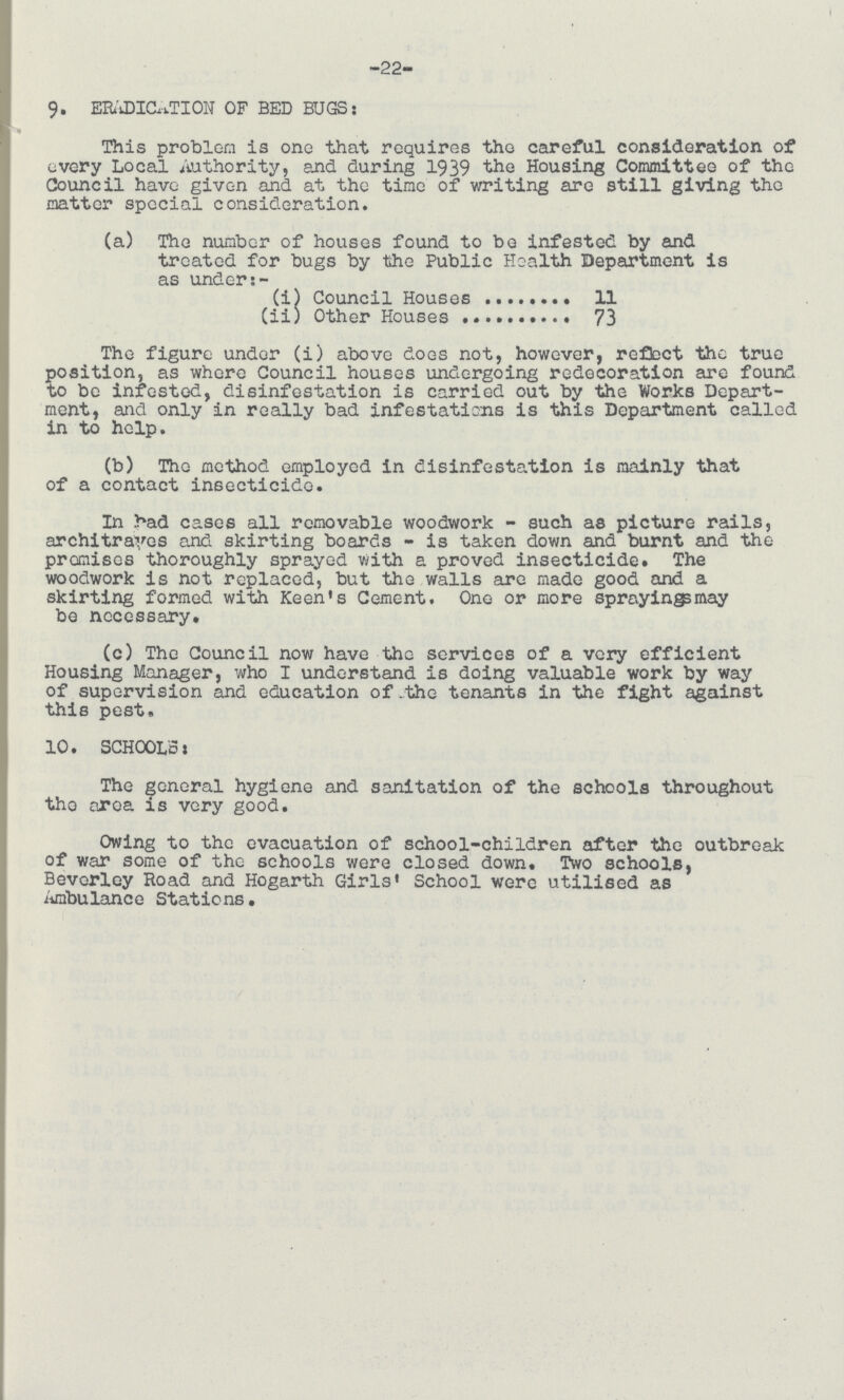 -22- 9. ERADICATION OF BED BUGS: This problem is one that requires the careful consideration of every Local Authority, and during 1939 the Housing Committee of the Council have given and at tho time of writing are still giving the matter special consideration. (a) The number of houses found to be infested by and treated for bugs by the Public Health Department is as under:- (i) Council Houses 11 (ii) Other Houses 73 The figure under (i) above does not, however, reflect the true position, as where Council houses undergoing redecoration are found to be infested, disinfestation is carried out by the Works Depart ment, and only in really bad infestations is this Department called in to help. (b) The method employed in disinfestation is mainly that of a contact insecticide. In bad cases all removable woodwork - such as picture rails, architraves and skirting boards - is taken down and burnt and the promises thoroughly sprayed with a proved insecticide. The woodwork is not replaced, but the walls are made good and a skirting formed with Keen's Cement. One or more sprayingsmay be necessary, (c) The Council now have the services of a very efficient Housing Manager, who I understand is doing valuable work by way of supervision and education of the tenants in the fight against this pest. 10. SCHOOL'S: The general hygiene and sanitation of the schools throughout the area is very good. Owing to the evacuation of school-children after the outbreak of war some of the schools were closed down. Two schools, Beverley Road and Hogarth Girls' School were utilised as Ambulance Stations.