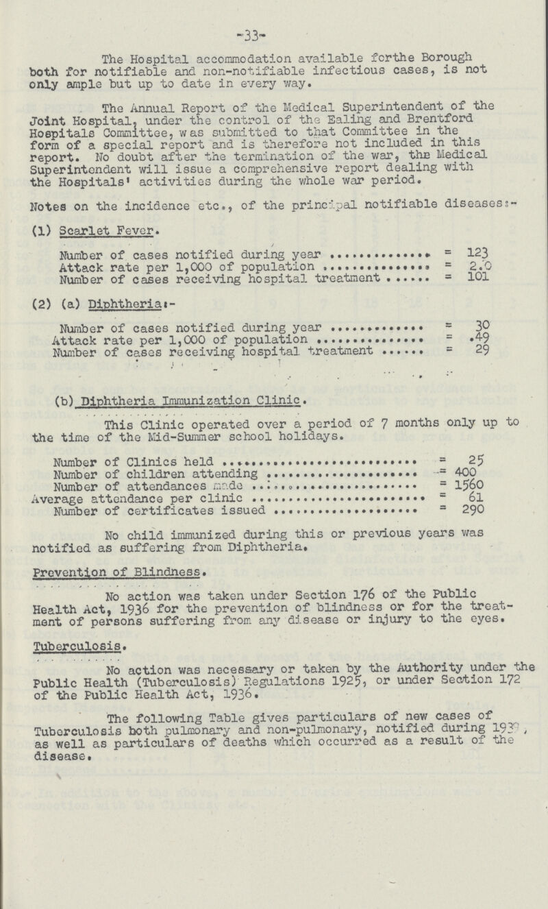 -33- The Hospital accommodation available for the Borough both for notifiable and non-notifiable infectious cases, is not only ample but up to date in every way. The Annual Report of the Medical Superintendent of the Joint Hospital, under the control of the Ealing and Brentford Hospitals Committee, was submitted to that Committee in the form of a special report and is therefore not included in this report. No doubt after the termination of the war, thn Medical Superintendent will issue a comprehensive report dealing with the Hospitals' activities during the whole war period. Notes on the incidence etc., of the principal notifiable diseasess- (1) Scarlet Fever. Number of cases notified during year = 123 Attack rate per 1,000 of population = 2.0 Number of cases receiving hospital treatment = 101 (2) (a) Diphtheriat:- Number of cases notified during year = 30 Attack rate per 1,000 of population = 49 Number of cases receiving hospital treatment = 29 .• * * (b) Diphtheria Immunization Clinic. This Clinic operated over a period of 7 months only up to the time of the Mid-Summer school holidays. Number of Clinics held = 25 Number of children attending = 400 Number of attendances made = 1560 Average attendance per clinic = 61 Number of certificates issued = 290 No child immunized during this or previous years was notified as suffering from Diphtheria. Prevention of Blindness. No action was taken under Section 176 of the Public Health Act, 1936 for the prevention of blindness or for the treat ment of persons suffering from any disease or injury to the eyes. Tuberculosis. No action was necessary or taken by the Authority under the Public Health (Tuberculosis) Regulations 1925, or under Section 172 of the Public Health Act, 1936. The following Table gives particulars of new cases of Tuberculosis both pulmonary and non-pulmonary, notified during 193ri , as well as particulars of deaths which occurred as a result of the disease.