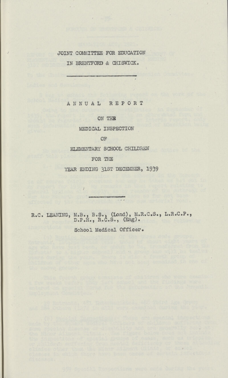 JOINT COMMITTEE FOR EDUCATION IN BRENTFORD & CHISWICK. ANNUAL REPORT ON THE MEDICAL INSPECTION OF ELEMENTARY SCHOOL CHILDREN FOR THE YEAR ENDING 31ST DECEMBER, 1939 R.C. LEANING, M.B., B.S., (Lond), M.R.C.S., L.R.C.P., D.P.H., R.C.S., (Eng)• School Medical Officer.