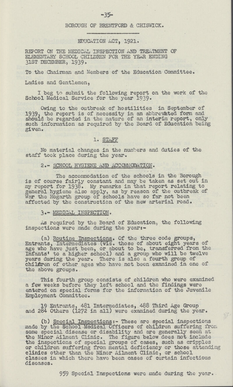-35- BOROUGH OF BRENTFORD & CHISWICK. EDUCATION ACT, 1921. REPORT ON THE MEDICAL INSPECTION AND TREATMENT OF ELEMENTARY SCHOOL CHILDREN FOR THE YEAR ENDING 31ST DECEMBER, 1939. To the Chairman and Members of the Education Committee. Ladies and Gentlemen, I beg to submit the following report on the work of the School Medical Service for the year 1939. Owing to the outbreak of hostilities in September of 1939, report is of necessity in an abbreviated form and should be regarded in the nature of an interim report, only such information as required by the Board of Education being given. 1. STAFF No material changes in the numbers and duties of the staff took place during the year. 2.- SCHOOL HYGlENE AND ACCOMMODATION. The accommodation of the schools in the Borough is of course fairly constant and may be taken as set out in my report for 1938. My remarks in that report relating to general hygiene also apply, as by reason of the outbreak of War tho Hogarth group of schools have so far not been affected by the construction of the new arterial road. 3- MEDICAL INSPECTION. As required by the Board of Education, the following inspections were made during the year:- (a) Routine Inspections. Of the three code groups, Entrants, Intermediates (viz. those of about eight years of age who have just been, or about to be, transferred from the Infants' to a higher school) and a group who will be twelve years during the year. There is also a fourth group of children of other ages who have not been examined in one of the above groups. This fourth group consists of children who were examined a few weeks before they left school and the findings were entered on special forms for the information of the Juvenile Employment Committee. 19 Entrants, 48l Intermediates, 488 Third Age Group and 284 Others (1272 in all) were examined during the year. (b) Special Inspections:- These arc special inspections made by the School Medical Officers of children suffering from some special disease or disability and are generally seen at the Minor Ailment Clinic. The figure below does not include the inspections of special groups of cases, such as cripples or children suffering from mental deficiency or those attending clinics other than the Minor Ailment Clinic, or school classes in which there have been cases of certain infectious diseases. 959 Special Inspections were made during the year.
