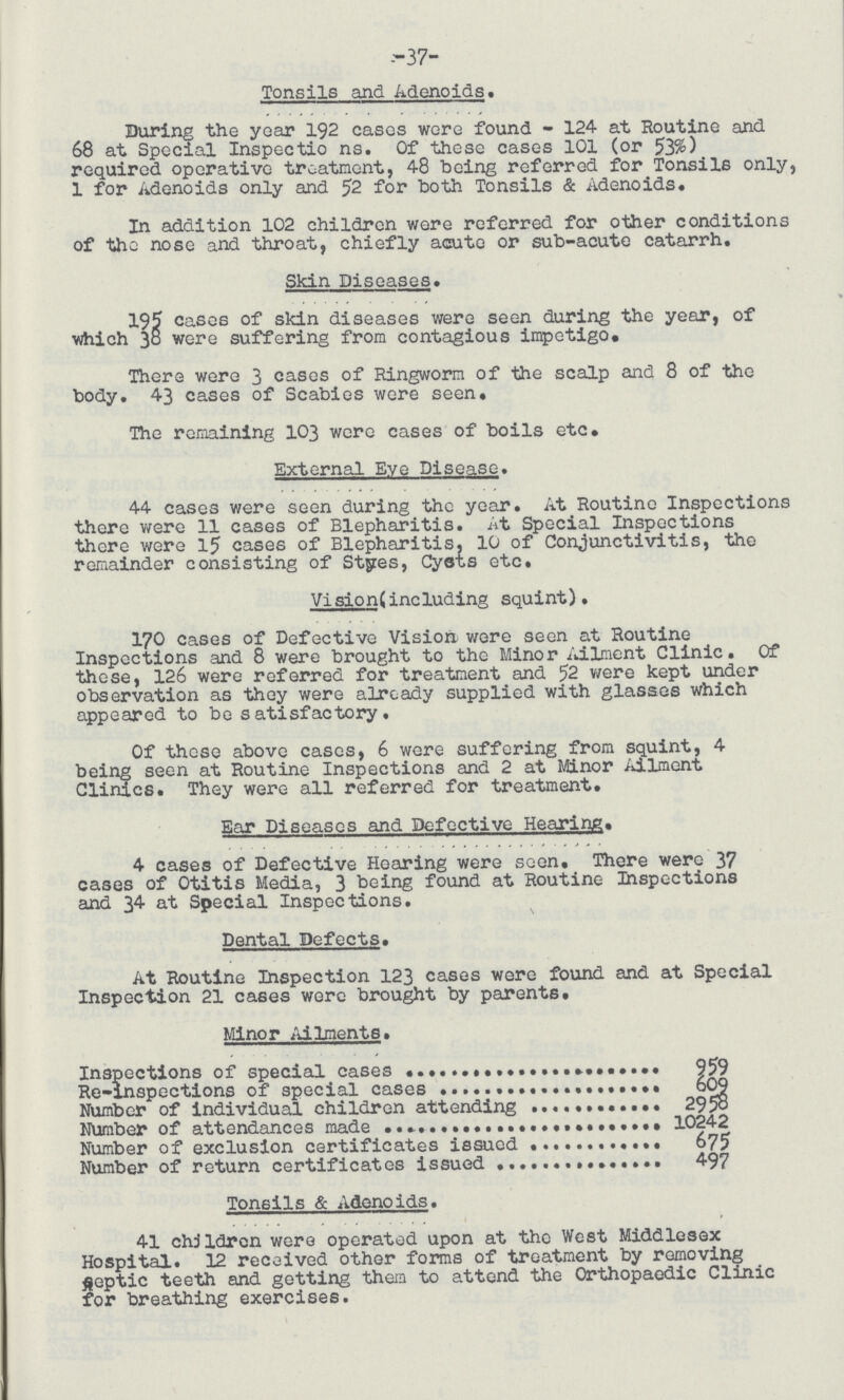 -37- Tonsils and Adenoids. During the year 192 cases wore found - 124 at Routine and 68 at Special Inspections. Of these cases 101 (or 53%) required operative treatment, 48 being referred for Tonsils only, 1 for Adenoids only and 52 for both Tonsils & Adenoids. In addition 102 children were referred for other conditions of the nose and throat, chiefly acute or sub-acute catarrh. Skin Diseases. 195 cases of skin diseases were seen during the year, of which 38 were suffering from contagious impetigo. There were 3 cases of Ringworm of the scalp and 8 of the body. 43 cases of Scabies were seen. The remaining 103 were cases of boils etc. External Eye Disease. 44 cases were seen during the year. At Routine Inspections there were 11 cases of Blepharitis. At Special Inspections there were 15 cases of Blepharitis, 10 of Conjunctivitis, the remainder consisting of Styres, Cysts etc. Vision(including squint). 170 cases of Defective Vision were seen at Routine Inspections and 8 were brought to the Minor Ailment Clinic. Of these, 126 were referred for treatment and 52 were kept under observation as they were already supplied with glasses which appeared to be satisfactory. Of those above cases, 6 were suffering from squint, 4 being seen at Routine Inspections and 2 at Minor Ailment Clinics. They were all referred for treatment. Ear Diseases and Defective Hearing. 4 cases of Defective Hearing were seen. There were 37 cases of Otitis Media, 3 being found at Routine Inspections and 34 at Special Inspections. Dental Defects. At Routine Inspection 123 cases were found and at Special Inspection 21 cases were brought by parents. Minor Ailments. Inspections of special cases 959 Re-inspections of special cases 609 Number of individual children attending 2958 NUmber of attendances made 10242 Number of exclusion certificates issued 675 Number of return certificates issued 497 Tonsils & Adenoids. 41 children were operated upon at the West Middlesex Hospital. 12 received other forms of treatment by removing peptic teeth and getting them to attend the Orthopaedic Clinic for breathing exercises.