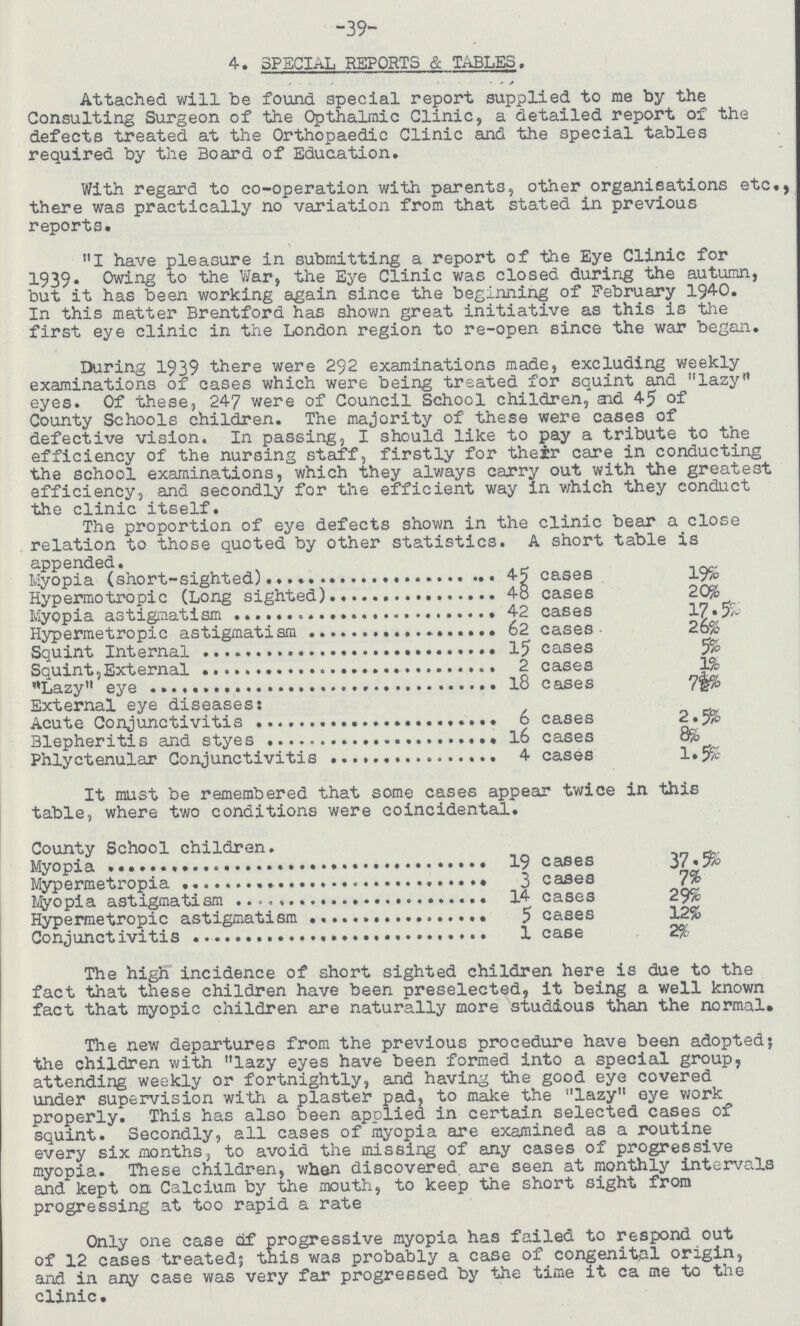 -39- 4. SPECIAL REPORTS & TABLES. Attached will be found special report supplied to me by the Consulting Surgeon of the Opthalmic Clinic, a detailed report of the defects treated at the Orthopaedic Clinic and the special tables required by the Board of Education. With regard to co-operation with parents, other organisations etc., there was practically no variation from that stated in previous reports. I have pleasure in submitting a report of the Eye Clinic for 1939. Owing to the War, the Eye Clinic was closed during the autumn, but it has been working again since the beginning of February 1940. In this matter Brentford has shown great initiative as this is the first eye clinic in the London region to re-open since the war began. During 1939 there were 292 examinations made, excluding weekly examinations of cases which were being treated for squint and lazy eyes. Of these, 247 were of Council School children, and 45 of County Schools children. The majority of these were cases of defective vision. In passing, I should like to pay a tribute to the efficiency of the nursing staff, firstly for their care in conducting the school examinations, which they always carry out with the greatest efficiency, and secondly for the efficient way in which they conduct the clinic itself. The proportion of eye defects shown in the clinic bear a close relation to those quoted by other statistics. A short table is appended. Myopia (short-sighted) 45 cases 19% Hypermotropic (Long sighted) 48 cases 20% Myopia astigmatism 42 cases 17.5% Hypermetropic astigmatism 62 cases 26% Squint Internal 15 cases 5% Squint,External 2 cases 1% Lazy eye 18 cases 7½% External eye diseases: Acute Conjunctivitis 6 cases 2.5% Blepheritis and styes 16 cases 8% Phlyctenular Conjunctivitis 4 cases 1.5% It must be remembered that some cases appear twice in this table, where two conditions were coincidental. County School children. Myopia 19 cases 37.5% Mypermetropia 3 cases 7% Miopia astigmatism 14 cases 29% Hypermetropic astigmatism 5 cases 12% Conjunctivitis 1 case 2% The high incidence of short sighted children here is due to the fact that these children have been preselected, it being a well known fact that myopic children are naturally more studious than the normal. The new departures from the previous procedure have been adopted; the children with lazy eyes have been formed into a special group, attending weekly or fortnightly, and having the good eye covered under supervision with a plaster pad, to make the lazy eye work properly. This has also been applied in certain selected cases of squint. Secondly, all cases of myopia are examined as a routine every six months, to avoid the missing of any cases of progressive myopia. These children, when discovered are seen at monthly intervals and kept on Calcium by the mouth, to keep the short sight from progressing at too rapid a rate Only one case of progressive myopia has failed to respond out of 12 cases treated; this was probably a case of congenital origin, and in any case was very far progressed by the time it ca me to the clinic.