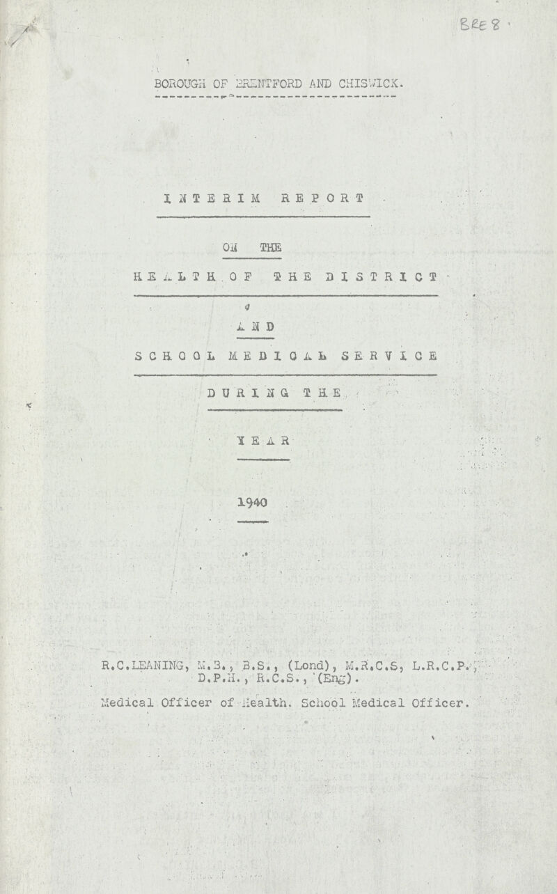 BRE 8 BOROUGH OF BRENTFORD AND CHISWICX. HIEHIM REPORT ON THE EEA L T H ,O F SHE DISTRICT ' AND SCHOOL MEDIO A L SERVICE D U R I NG THE HEAR 1940 R.C.LEANING, N.3., B.S., (Lond), M.R.C.S, L.R.C.P., ' D.P.I.) R.C.S. , (Eng). Medical Officer of Health. School Medical Officer.