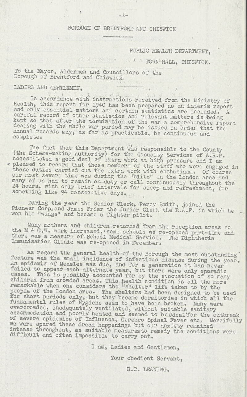 -1- BOROUGH OF BRENTFORD AND CHISWICK PUBLIC HEALTH DEPARTMENT, TOWN HALL, CHISWICK. To the Mayor, Aldermen and Councillors of the Borough of Brentford and Chiswick. LADIES AND GENTLEMEN, In accordance with instructions received from the Ministry of Health, this report for 1940 has been prepared as an interim report and only essential matters and certain statistics are included. A careful record of other statistics and relevant matters is being kept so that after the termination.of the war a comprehensive report dealing with the whole war period may be issued in order that the annual records may, as far as practicable, be Continuous and complete. The fact that this Department was responsible to the County (the Scheme-making Authority) for the Casualty Services of A.R.P. necessitated a good deal of extra work at high pressure and I am pleased to record that those members of the. staff who were engaged in these duties carried out the extra work with enthusiasm. Of course our most severe time was during the blitz on the London area and many of us had to remaih on duty or call continuously throughout the 24 hours, with only brief intervals for sleep and refreshment, for something like 94 consecutive days. During the year the Senior Clerk, Percy Smith, joined the Pioneer Corps and James Friar the Junior Clerk the R.A.F. in which he won his wings and became a fighter pilot. Many mothers and children returned from the reception areas so the M & C.W. work increasedsome schools we re-opened part-time and there was a measure of. School Medical Service. The Diphtheria Immunisation Clinic was re-opened in December. • As regard the general health of the Borough the most outstanding feature was the small incidence of infectious disease during the year. An epidemic of Measles was due, and for a generation it has never failed to appear each alternate year, but there were only sporadic cases. This is possibly accounted for by the evacuation of so many children from crowded areas. This health condition is all the more remarkable when one considers the shelter life taken to by the people of the London area. The shelters had been designed to be used for short periods only, but they became dormitories in which all the fundamental rules of Hygiene seem to have been broken. Many were overcrowded, inadequately ventilated, without suitable sanitary accommodation and poorly heated and seemed to be deal for the outbreak of severe epidemics of Influenza, Cerebro Spinal Fever etc. Mercifully we were spared these dread happenings but our anxiety remained intense throughout, as suitable measures to remedy the conditions were difficult and often impossible to carry out. I am, Ladies and Gentlemen, Your obedient Servant, R.C. LEANING.