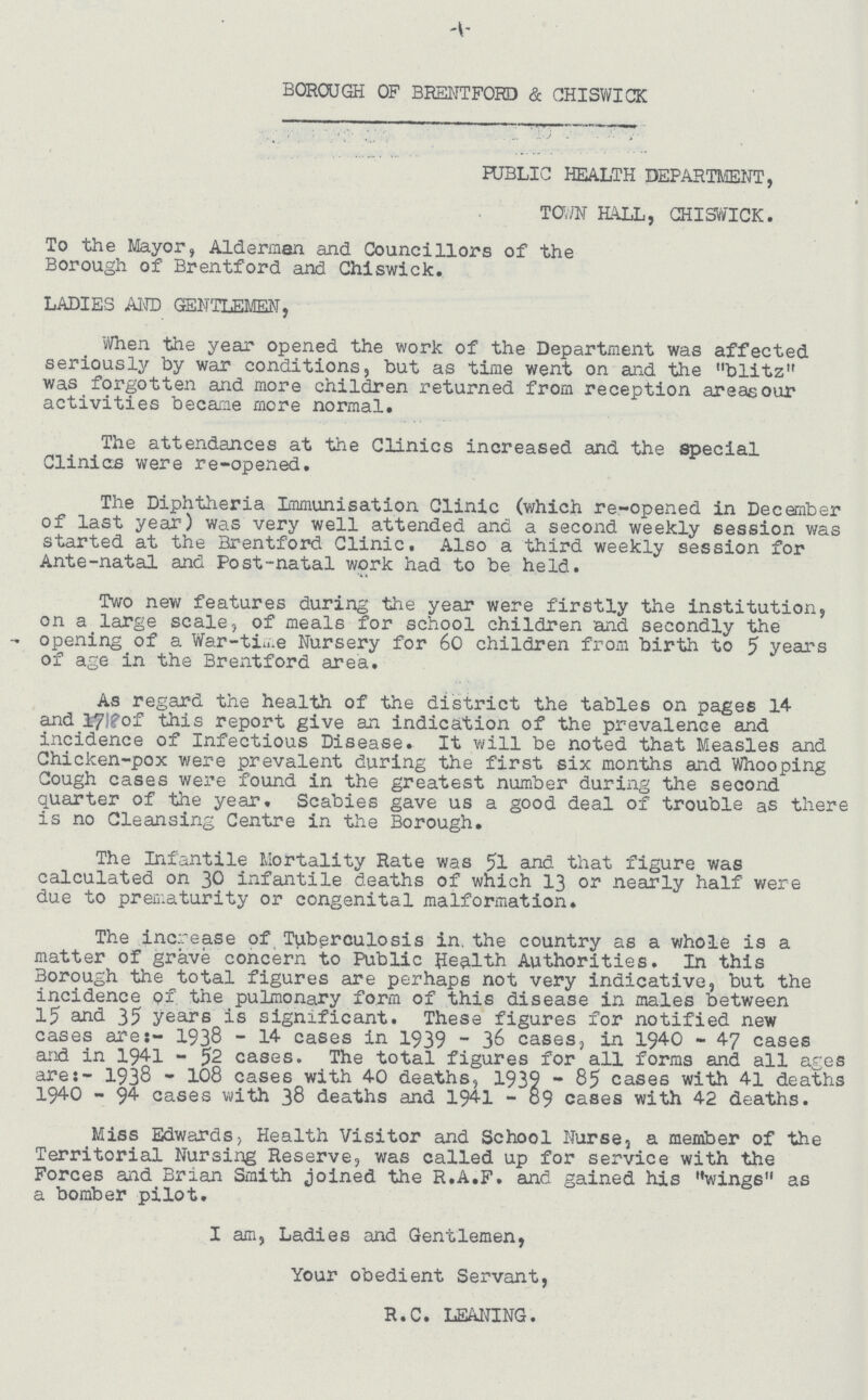 -1- BOROUGH OF BRENTFORD & CHISWICK PUBLIC HEALTH DEPARTMENT, TOWNHALL, CHISWICK. To the Mayor, Alderman and Councillors of the Borough of Brentford and Chiswick. LADIES AND GENTLEMEN, When the year opened the work of the Department was affected seriously by war conditions, but as time went on and the blitz was forgotten and more children returned from reception areas our activities became more normal. The attendances at the Clinics increased and the special Clinics were re-opened. The Diphtheria Immunisation Clinic (which re-opened in December of last year) was very well attended and a second weekly session was started at the Brentford Clinic. Also a third weekly session for Ante-natal and Post-natal work had to be held. Two new features during the year were firstly the institution, on a large scale, of meals for school children and secondly the opening of a War-time Nursery for 60 children from birth to 5 years of age in the Brentford area. As regard the health of the district the tables on pages 14 and 17l?of this report give an indication of the prevalence and incidence of Infectious Disease. It will be noted that Measles and Chicken-pox were prevalent during the first six months and Whooping Cough cases were found in the greatest number during the second quarter of the year. Scabies gave us a good deal of trouble as there is no Cleansing Centre in the Borough. The Infantile Mortality Rate was 51 and that figure was calculated on 30 infantile deaths of which 13 or nearly half were due to prematurity or congenital malformation. The increase of Tuberculosis in. the country as a whole is a matter of grave concern to Public Health Authorities. In this Borough the total figures are perhaps not very indicative, but the incidence of the pulmonary form of this disease in males between 15 and 35 years is significant. These figures for notified new cases are:- 1938 - 14 cases in 1939 - 36 cases, in 1940 - 47 cases and in 1941 - 52 cases. The total figures for all forms and all ages are:- 1938 - 108 cases with 40 deaths, 1939 - 85 cases with 41 deaths 1940 - 94 cases with 38 deaths and 1941 - 89 cases with 42 deaths. Miss Edwards, Health Visitor and School Nurse, a member of the Territorial Nursing Reserve, was called up for service with the Forces and Brian Smith joined the R.A.F. and gained his wings as a bomber pilot. I am, Ladies and Gentlemen, Your obedient Servant, R.C. LEANING.