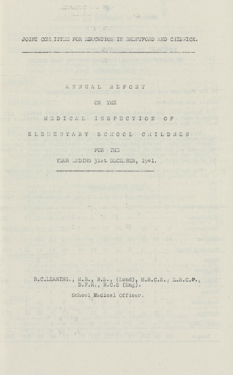 JOINT COMMITTEE FOR EDUCATION IN BRENTFORD AND CHISWICK. ANNUAL REPORT ON THE M E D I C A L INSPECTION OF ELEMENTARY SCHOOL CHILDREN FOR THE YEAR ENDING 31st DECEMBER, 1941. \ R.C. LEANING., M.R., B.S., (Lond), M.R.C.S., L.R.C.P., D.P.H., R.C.S (Eng). School Medical Officer.