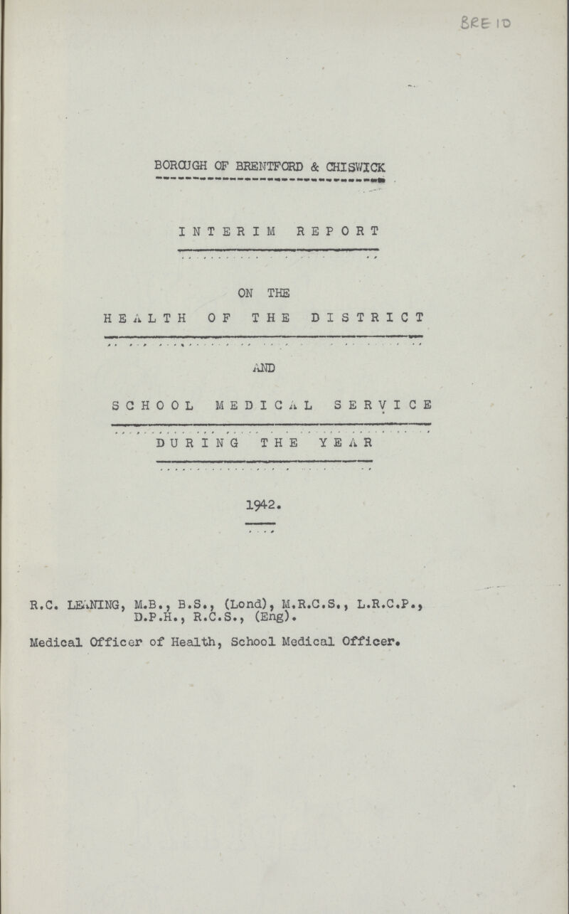 BRE 10 BOROUGH OF BRENTFORD & CHISWICK INTERIM REPORT ON THE HEALTH OF THE DISTRICT AND SCHOOL MEDICAL SERVICE DURING THE YEAR 1942. R.C. LEANING, M.B., B.S., (Lond), M.R.C.S., L.R.C.P., D.P.H., R.C.S., (Eng). Medical Officer of Health, School Medical Officer.