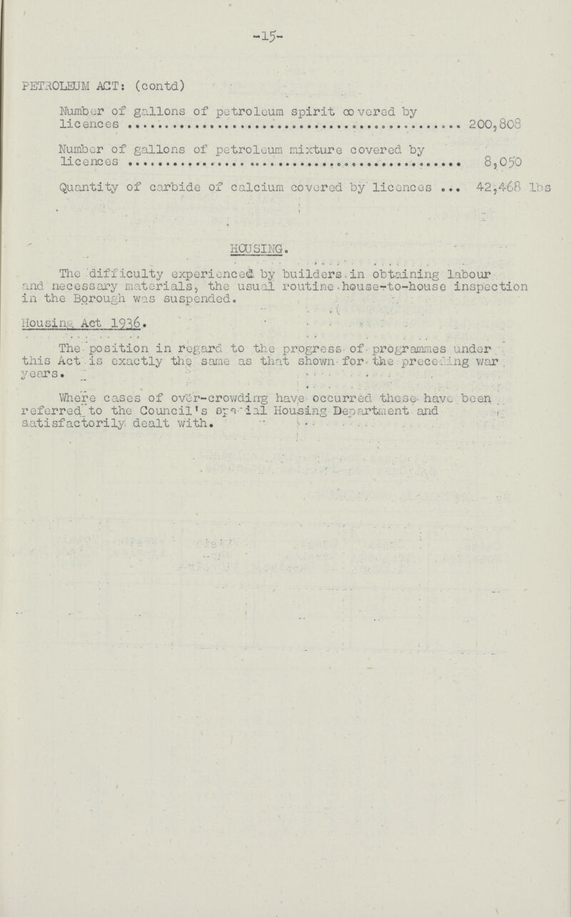 -15- PET'ROLEUM ACT: (contd) Number of gallons of petroleum spirit covered by licences 200,808 Number of gallons of petroleum mixture covered by licences 8,050 Quantity of carbide of calcium covered by licences 42,468 lbs HOUSING. The difficulty experienced by builders in obtaining labour and necessary materials, the usual routine house-to-house inspection in the Borough was suspended. Housing Act 1936. The position in regard to the progress of programmes under this Act is exactly the same as that shown for the preceding war years. _ ...... Where cases of over-crowding have occurred these- have been referred. to the Council's special Housing Department and satisfactorily dealt with.