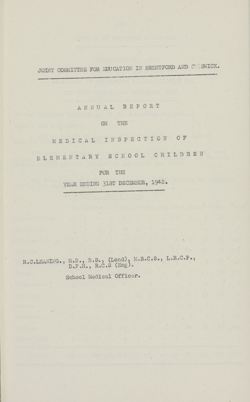 JOINT COMMITTEE FOR EDUCATION IN BRENTFORD AND CHISWICK. ANNUAL REPORT ON THE MEDICAL INSPECTION OF ELEMENTARY SCHOOL CHILDREN FOR THE YEAR ENDING 31ST DECEMBER, 1942. R.C.LEANING., M.B., B.S., (Lond). M.R.C.S., L.R.C.P., D.P.H., R.C.S (Eng). School Medical Officer.