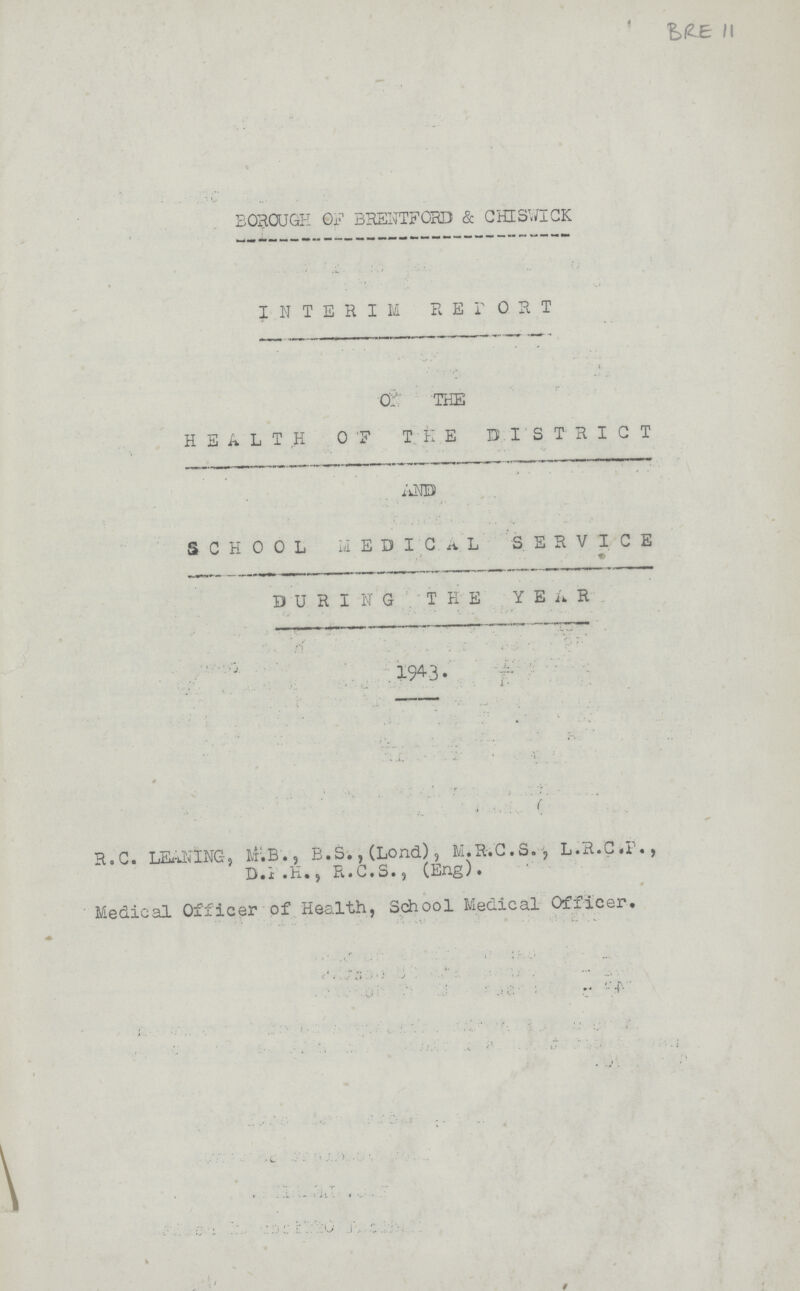 BRE 11 BOROUGH OF BRENTFORD & CHISWICK INTERIM REPORT OF THE HEALTH OF THE DISTRICT AND SCHOOL MEDICAL SERVICE AND DURING THE YEAR 1943. R.C. LEANING, M.B., B.S.,(Lond), M.R.C.S., L.R.C.P., D.P.H., R.C.S., (Eng). Medical Officer of Health, School Medical Officer,