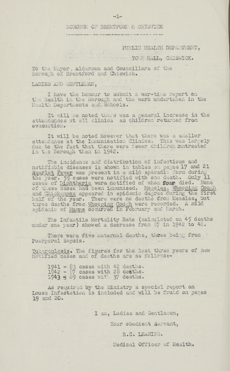 -1- BOROUGH OF BRENTFORD & CHISWICK PUBLIC HEALTH DEPARTMENT, TOWN-HALL, CHISWICK. To the Mayor, Aldermen and Councillors of the Borough of Brentford and Chiswick. LADIES AND GENTLENMEN, I have the honour to submit a war-time report on the health in the Borough and the work undertaken in the Health Departments and Schools. It will be noted there was a general increase in the attendances at all clinics as children returned from evacuation. It will be noted however that there was a smaller attendance at the Immunisation Clinics. This was largely due to the fact that there were fewer children untreated in the Borough than in 1942. The incidence and distribution of infectious and notifiable diseases is shown in tables on pages 17 and 21 Scarlet Fever was present in a mild speradic form during the year. 59 cases were notified with one death. Only 11 cases of Diphtheria were notified of whom four died. None of these cases had been immunised. Measlea, Whooping Cough and Chickenpox appeared in epidemic degree during the first half of the year. There were no deaths from Measles, but three deaths from Whooping Cough were recorded. A mild epidemic of Mumps occurred in February and March. The Infantile Mortality Hate (calculated on 45 deaths under one year) showed a decrease from 67 in 1942 to 48. There were five maternal deaths, three being from Puerperal Sepsis. Tuberculosis. The figures for the last three years of new notified cases and of deaths are as follows:- 1941-83 cases with 42 deaths. 1942-87 cases with 28 deaths. 1943-89 cases with 37 deaths. As required by the Ministry a special report on Louse Infestation is included and will be found on pages 19 and 20. I am, Ladies and Gentlemen, Your obedient Servant, R.C. LEANING. Medical Officer of Health.