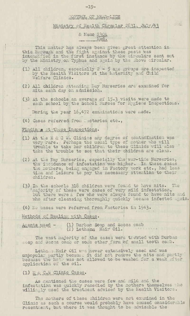 -19- CONTROL OF HEAD-LICE Ministry of Health Circular 2811, July/43 & Memo 230A Med. This matter has always been given great attention in this Borough and the fight against these pests was intensified in the first instance by the circulars sent out by the Ministry on Typhus and again by the above circular. (1) All children, especially 2-5 age groups are inspected by the Health Visitors at the Maternity and Child Welfare Clinics. (2) All children attending Day Nurseries are examined for nits each day on admission. (3) At the schools an average of 15.3 visits were made to each school by theSchool Nurses for Hygiene Inspections. During the year 16,472 examinations were made. (4) Cases referred: from factories; etc., Findings at these Inspections. (1) At the M & C W. Clinics any degree of contamination was very rate. Perhaps the usual type of mother who will trouble to take her children to these Clinics will also take the trouble to see that their children are clean. (2) At the Bay Nurseries, especially the war-time Nurseries, the incidence of infestation was higher. In these cases the mothers, being engaged in Factory work etc., had less time and leisure to pay the necessary attention to their children. (3) In the schools 318 children were found to have nits. The majority of these were cases of very mild infestation, but there were a few who were always found to have nits and who after cleansing thoroughly quickly became infected again. (4) No cases were referred from Factories in 1943. Methods of Dealing with Cases. Agents used - (1) Durbac Soap and Sacca comb (2) Lethane Hair Oil. The vast majority of the cases were treated with Durbac soap and Sacca comb or some other form of small tooth comb. Lethane Hair Oil wrs never extensively used and was unpopular partly because it die not remove the nits and partly because the hair was not allowed to be washed for a week after application of the oil. (l) M & C.W Clinic Cases. As mentioned the cases were few and mild and the infestation was quickly remedied by the mothers themselves who willingly used the treatment advised by the Health Visitors. The mothers of these children were net examined in the Clinic as such a course would probably have caused considerable resentment, but where it was thought to be advisable the