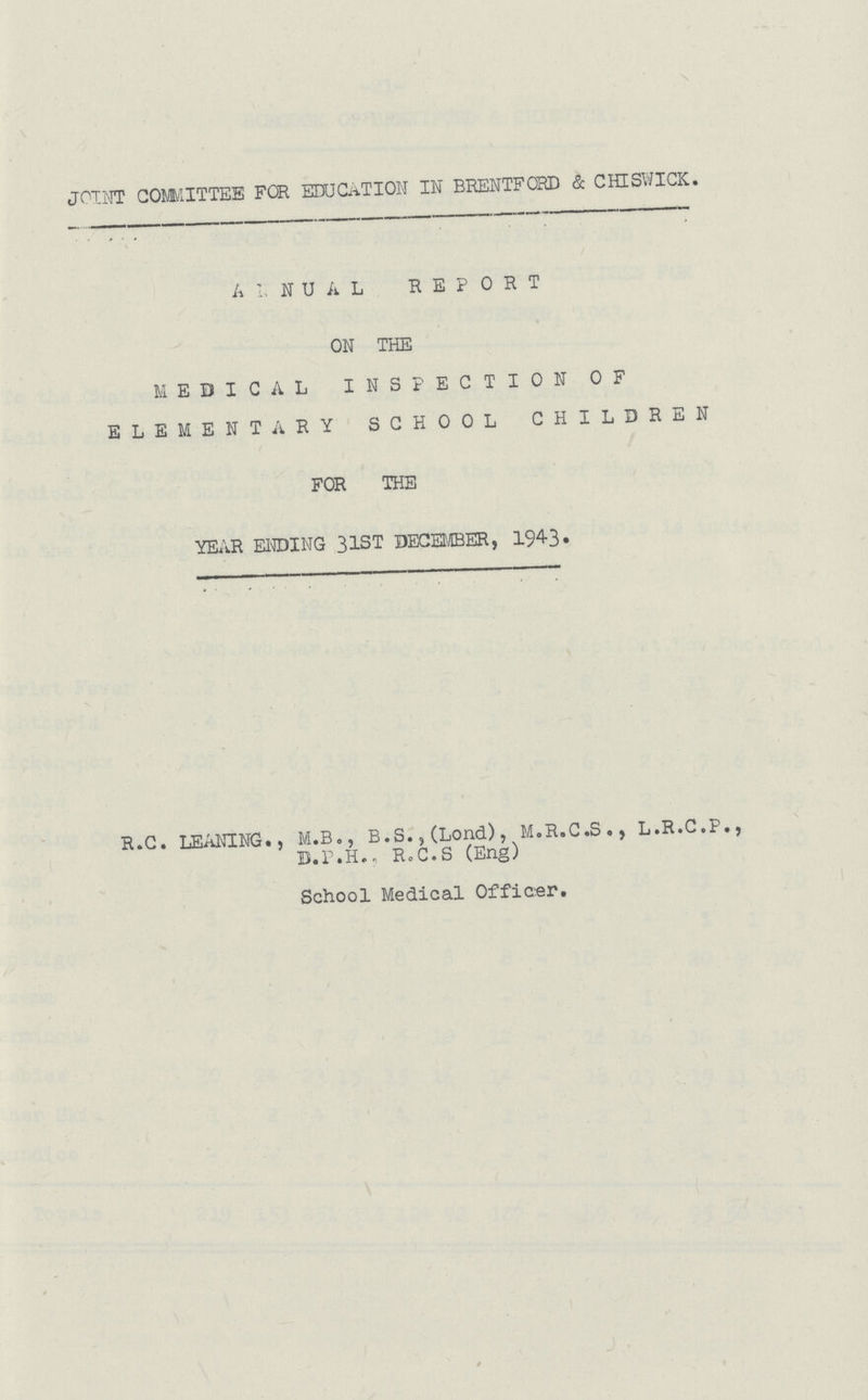 JOINT COMMITTEE FOR EDUCATION IN BRENTFORD & CHISWICK. ANNUAL REPORT ON THE MEDICAL INSPECTION OF ELEMENTARY SCHOOL CHILDREN FOR THE YEAR ENDING 31ST DECEMBER, 1943. R. C. LEANING., M.B., B.S., (Lond), M.R.C.S., L.R.C.P., D.P.H., R.C.S (Eng) School Medical Officer.
