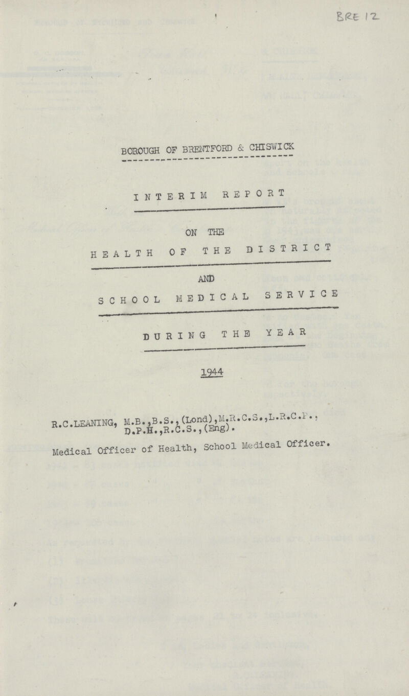 BRE 12 BOROUGH OF BRENTFORD & CHISWICK INTERIM REPORT ON THE HEALTH OF THE DISTRICT AND SCHOOL MEDICAL SERVICE DURING THE YEAR 1944 R.C.LEANING, M.B.,B.S.,(Lond),M.R.C.S.,L.R.C.P,, D.P.H.,R.C.S.,(Eng). Medical Officer of Health, School Medical Officer.