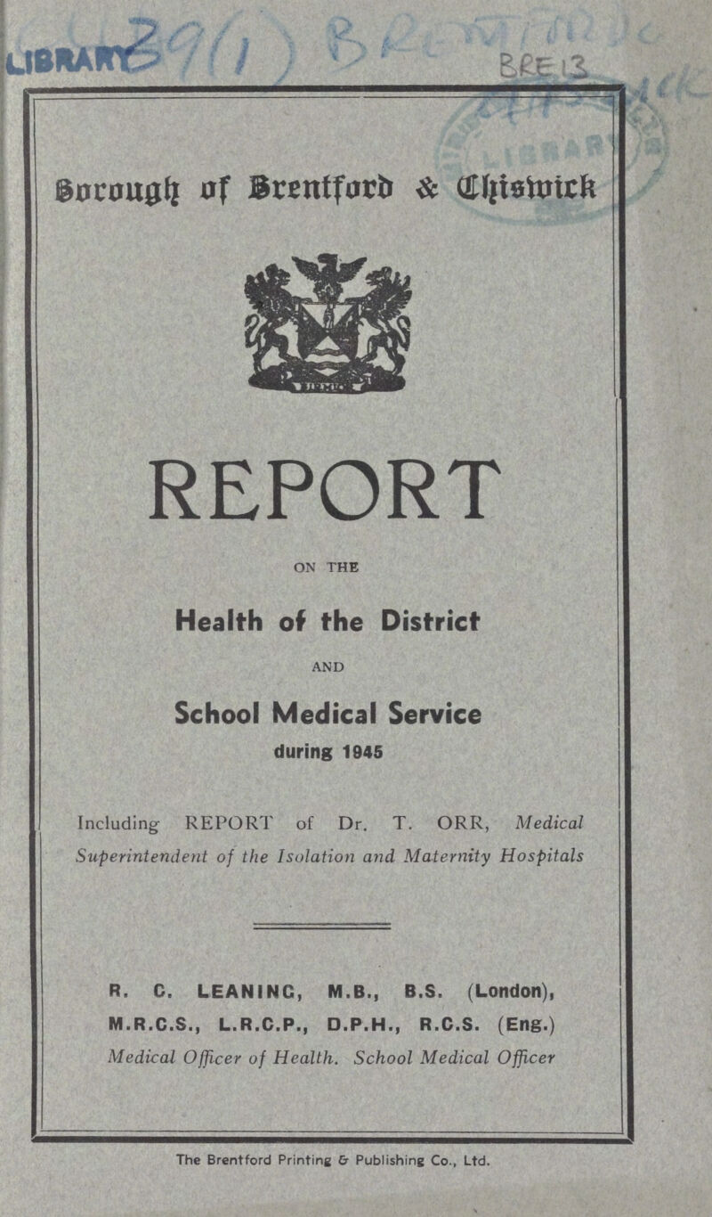 Library 39(1) Bre 13 Borough of Brentford & uhismick REPORT ON THE Health of the District AND School Medical Service during 1945 Including REPORT of Dr. T. ORR, Medical Superintendent of the Isolation and Maternity Hospitals R. C. LEANING, M.B., B.S. (London), M.R.C.S., L.R.C.P., D.P.H., R.C.S. (Eng.) Medical Officer of Health. School Medical Officer The Brentford Printing & Publishing Co., Ltd.