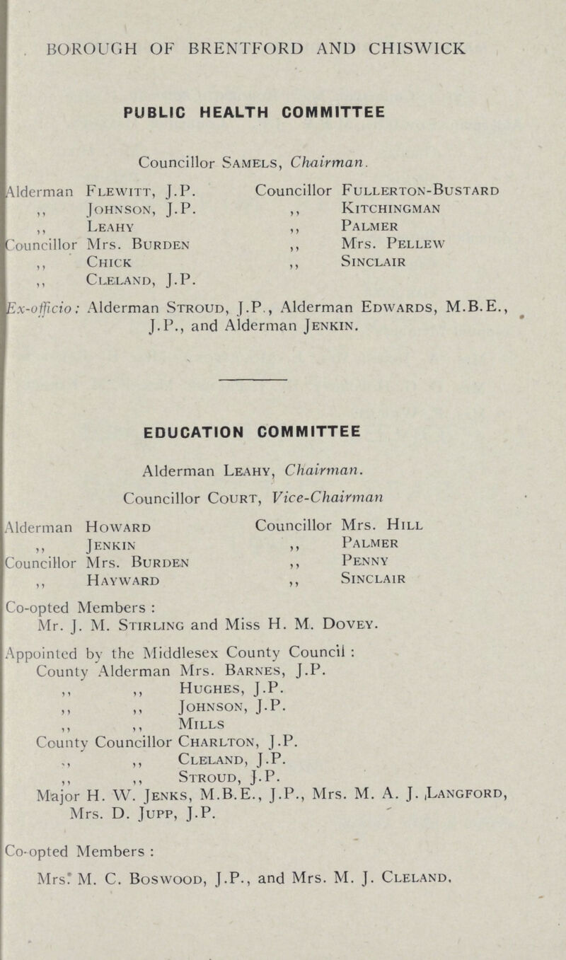 BOROUGH OF BRENTFORD AND CHISWICK PUBLIC HEALTH COMMITTEE Councillor Samels, Chairman. Alderman Flewitt, J.P. Councillor Fullerton-Bustard ,, Johnson, J.P. ,, Kitchingman ,, Leahy ,, Palmer ouncillor Mrs. Burden ,, Mrs. Pellew ,, Chick ,, Sinclair ,, Cue,land, J.P. Ex-officio: Alderman Stroud, J.P , Alderman Edwards, M.B.E., J.P., and Alderman Jenkin. EDUCATION COMMITTEE Alderman Leahy, Chairman. Councillor Court, Vice-Chairman Alderman Howard Councillor Mrs. Hill ,, Jenkin ,, Palmer Councillor Mrs. Burden ,, Penny ,, Hayward ,, Sinclair Co-opted Members : Mr. J. M. Stirling and Miss H. M. Dovey. Appointed by the Middlesex County Council : County Alderman Mrs. Barnes, J.P. ,, ,, Hughes, J.P. Johnson, J.P. ,, ,, Mills County Councillor Charlton, J.P. ,, ,, Cleland, J.P. ,, ,, Stroud, J.P. Major H. W. Jenks, M.B.E., J.P., Mrs. M. A. J. ,Langford, Mrs. D. Jupp, J.P. Co-opted Members : Mrs: M. C. Boswood, J.P., and Mrs. M. J. Cleland.