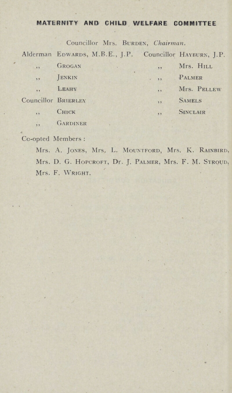 MATERNITY AND CHILD WELFARE COMMITTEE Councillor Mrs. Burden, Chairman. Alderman Edwards, J.P. Councillor Hayburn, J.P. ,, Grogan ,, Mrs. Hill ,, Jenkin . ,, Palmer ,, Leahy ,, Mrs. Pellew Councillor Brierley ,, Samels ,, Chick ,, Sinclair ,, Gardiner Co-opted Members : Mrs. A. Jones, Mrs. L. Mountford, Mrs. K. Rainbird, Mrs. D. G. Hopcroft, Dr. J. Palmer, Mrs. F. M- Stroud, < Mrs. F. Wright,