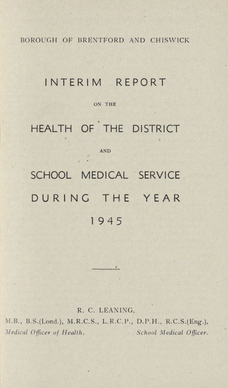 BOROUGH OF BRENTFORD AND CHISWICK INTERIM REPORT ON THE HEALTH OF THE DISTRICT AND SCHOOL MEDICAL SERVICE DURING THE YEAR 1945 R. C. LEANING, M.B., B.S.(Lond.), M.R.C.S., L.R.C.P., D.P.H., R.C.S.(Eng.), Medical Officer of Health. School Medical Officer.