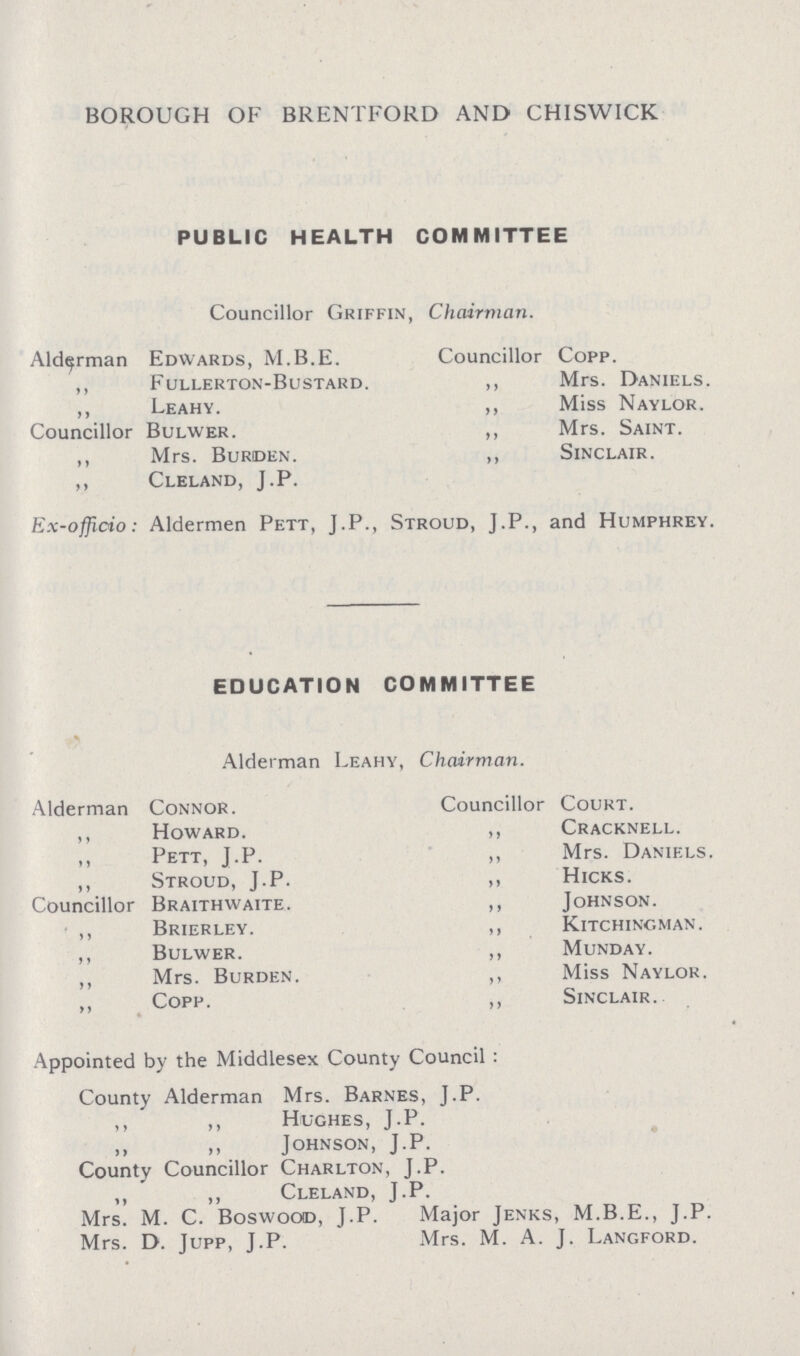 BOROUGH OF BRENTFORD AND CHISWICK PUBLIC HEALTH COMMITTEE Councillor Griffin, Chairman. Alderman Edwards, M.B.E. Councillor Copp. ,, Fullerton-Bustard. ,, Mrs. Daniels. ,, Leahy. ,, Miss Naylor. Councillor Bulwer. ,, Mrs. Saint. ,, Mrs. Burden. ,, Sinclair. ,, Cleland, J.P. Ex~officio: Aldermen Pett, J.P., Stroud, J.P., and Humphrey. EDUCATION COMMITTEE Alderman Leahy, Chairman. Alderman Connor. Councillor Court. ,, Howard. ,, Cracknell. ,, Pett, J.P. ,, Mrs. Daniels. ,, Stroud, J.P. ,, Hicks. Councillor Braithwaite. ,, Johnson. • ,, Brierley. ,, Kitchingman. ,, Bulwer. ,, Munday. Mrs. Burden. ,, Miss Naylor. ,, Copp. ,, Sinclair.. Appointed by the Middlesex County Council : County Alderman Mrs. Barnes, J.P. Hughes, J.P. ,, Johnson, J.P. County Councillor Charlton, J.P. Cleland, J.P. Mrs. M. C. Boswocxd, J.P. Major Jenks, M.B.E., J.P. Mrs. D. Jupp, J.P. Mrs. M. A. J. Langford.