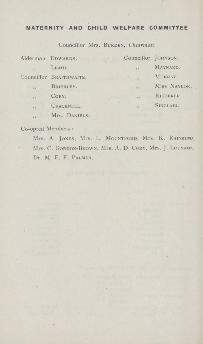 MATERNITY AND CHILD WELFARE COMMITTEE Councillor Mrs. Burden, Chairman. Alderman Edwards. Councillor Johnson. ,, Leahy. ,, Maynard. Councillor Braithwaite. ,, Murray. ,, Brierley. ,, Miss Naylor. ,, Cory. ,, Riederer. ,, Cracknell. „ Sinclair. ,, Mrs. Daniels. Co-opted Members : Mrs. A. Jones, Mrs. L. Mountford, Mrs. K. Rainbiro, Mrs. C. Gordon-Brown, Mrs. A. D. Cory, Mrs. J. Lousada, Dr. M. E. F. Palmer.