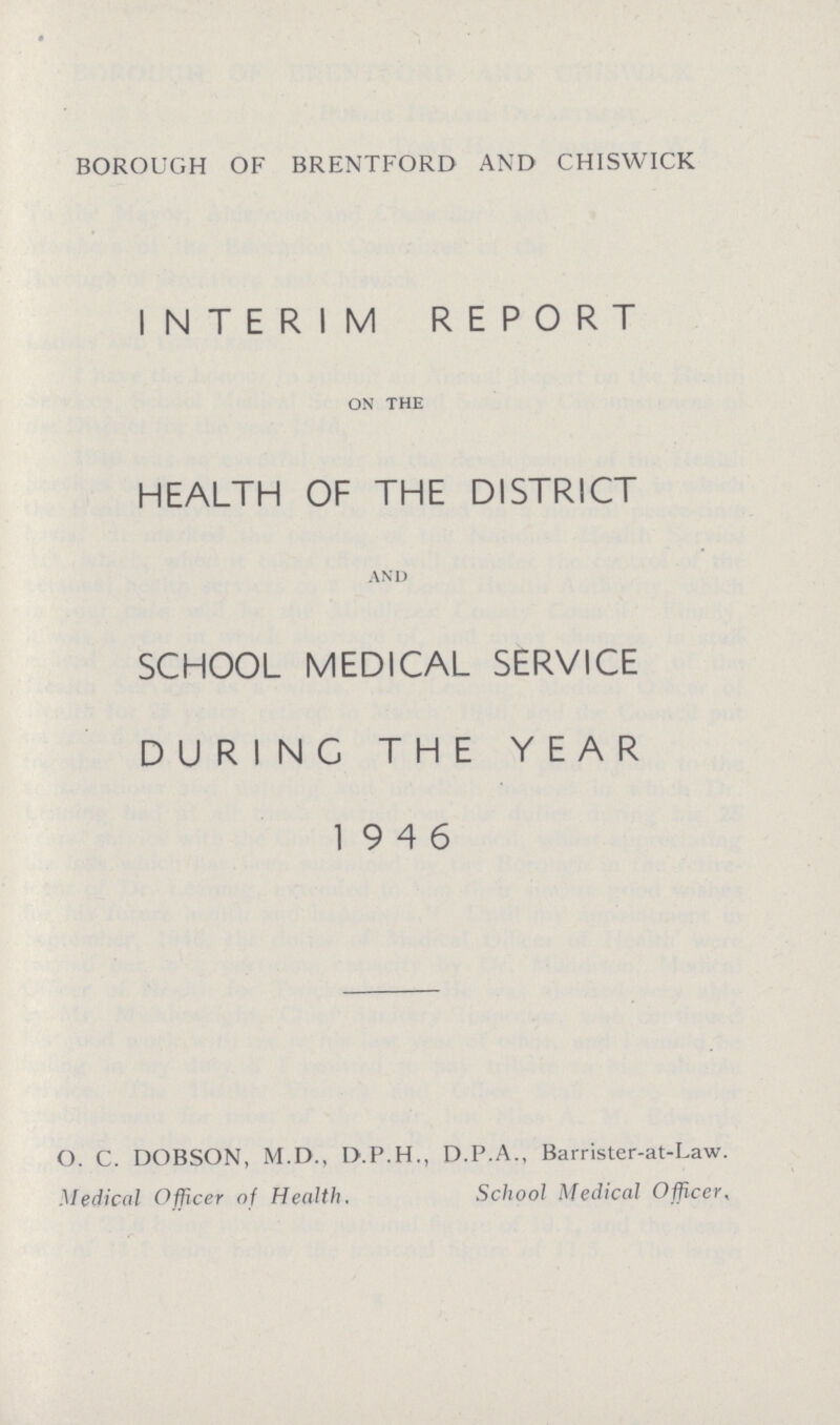 BOROUGH OF BRENTFORD AND CHISWICK INTERIM REPORT on the HEALTH OF THE DISTRICT and SCHOOL MEDICAL SERVICE DURING THE YEAR 19 4 6 O. C. DOBSON, M.D., D.P.H., D.P.A., Barrister-at-Law. Medical Officer of Health. School Medical Officer.