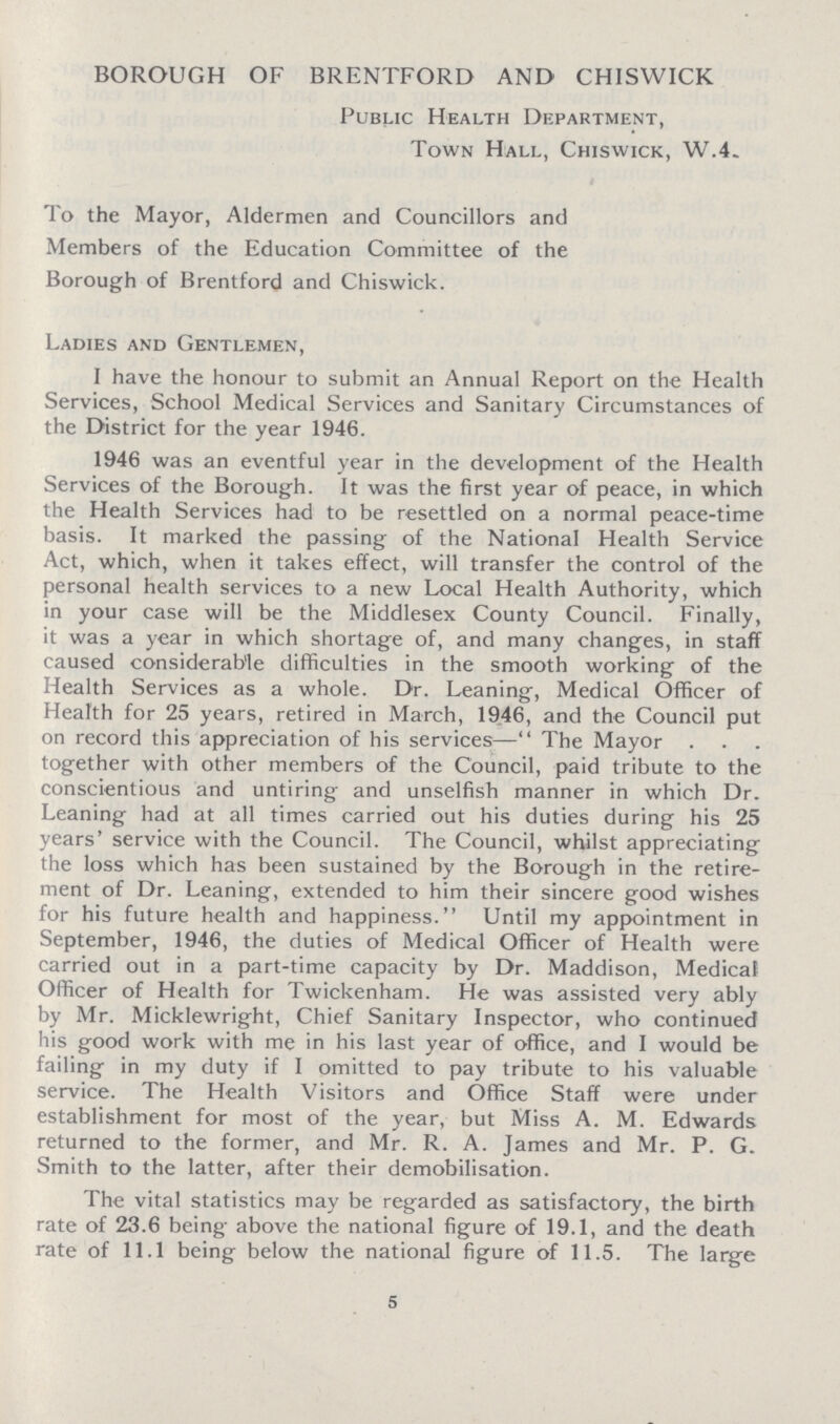 BOROUGH OF BRENTFORD AND CHISWICK Public Health Department, Town Hall, Chiswick, W.4. To the Mayor, Aldermen and Councillors and Members of the Education Committee of the Borough of Brentford and Chiswick. Ladies and Gentlemen, I have the honour to submit an Annual Report on the Health Services, School Medical Services and Sanitary Circumstances of the District for the year 1946. 1946 was an eventful year in the development of the Health Services of the Borough. It was the first year of peace, in which the Health Services had to be resettled on a normal peace-time basis. It marked the passing of the National Health Service Act, which, when it takes effect, will transfer the control of the personal health services to a new Local Health Authority, which in your case will be the Middlesex County Council. Finally, it was a year in which shortage of, and many changes, in staff caused considerable difficulties in the smooth working of the Health Services as a whole. Dr. Leaning, Medical Officer of Health for 25 years, retired in March, 1946, and the Council put on record this appreciation of his services— The Mayor . together with other members of the Council, paid tribute to the conscientious and untiring and unselfish manner in which Dr. Leaning had at all times carried out his duties during his 25 years' service with the Council. The Council, whilst appreciating the loss which has been sustained by the Borough in the retire ment of Dr. Leaning, extended to him their sincere good wishes for his future health and happiness. Until my appointment in September, 1946, the duties of Medical Officer of Health were carried out in a part-time capacity by Dr. Maddison, Medical Officer of Health for Twickenham. He was assisted very ably by Mr. Micklewright, Chief Sanitary Inspector, who continued his good work with me in his last year of office, and I would be failing in my duty if I omitted to pay tribute to his valuable service. The Health Visitors and Office Staff were under establishment for most of the year, but Miss A. M. Edwards returned to the former, and Mr. R. A. James and Mr. P. G. Smith to the latter, after their demobilisation. The vital statistics may be regarded as satisfactory, the birth rate of 23.6 being above the national figure of 19.1, and the death rate of 11.1 being below the national figure of 11.5. The large 5