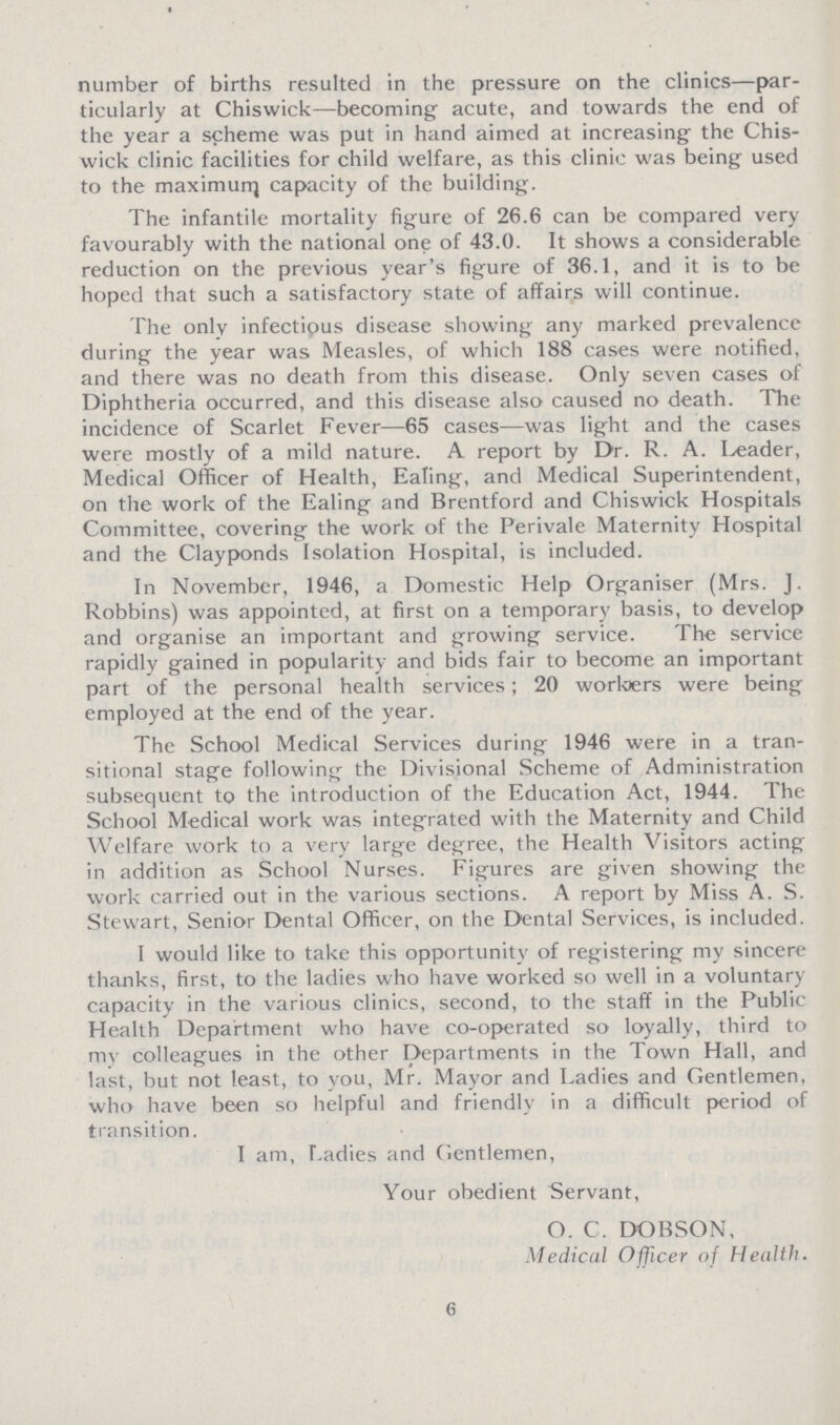 number of births resulted in the pressure on the clinics—par ticularly at Chiswick—becoming acute, and towards the end of the year a scheme was put in hand aimed at increasing- the Chis wick clinic facilities for child welfare, as this clinic was being used to the maximum capacity of the building. The infantile mortality figure of 26.6 can be compared very favourably with the national one of 43.0. It shows a considerable reduction on the previous year's figure of 36.1, and it is to be hoped that such a satisfactory state of affairs will continue. The only infectious disease showing any marked prevalence during the year was Measles, of which 188 cases were notified, and there was no death from this disease. Only seven cases of Diphtheria occurred, and this disease also caused no death. The incidence of Scarlet Fever—65 cases—was light and the cases were mostly of a mild nature. A report by Dr. R. A. Leader, Medical Officer of Health, Ealing, and Medical Superintendent, on the work of the Ealing and Brentford and Chiswick Hospitals Committee, covering the work of the Perivale Maternity Hospital and the Clayponds Isolation Hospital, is included. In November, 1946, a Domestic Help Organiser (Mrs. J. Robbins) was appointed, at first on a temporary basis, to develop and organise an important and growing service. The service rapidly gained in popularity and bids fair to become an important part of the personal health services; 20 worbers were being employed at the end of the year. The School Medical Services during 1946 were in a tran sitional stage following the Divisional Scheme of Administration subsequent to the introduction of the Education Act, 1944. The School Medical work was integrated with the Maternity and Child Welfare work to a very large degree, the Health Visitors acting in addition as School Nurses. Figures are given showing the work carried out in the various sections. A report by Miss A. S. Stewart, Senior Dental Officer, on the Dental Services, is included. I would like to take this opportunity of registering my sincere thanks, first, to the ladies who have worked so well in a voluntary capacity in the various clinics, second, to the staff in the Public Health Department who have co-operated so loyally, third to my colleagues in the other Departments in the Town Hall, and last, but not least, to you, Mr. Mayor and Ladies and Gentlemen, who have been so helpful and friendly in a difficult period of transition. I am, Ladies and (ientlemen, Your obedient Servant, O. C. DOBSON, Medical Officer of Health. 6