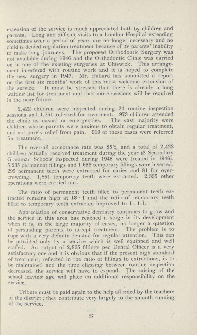 extension of the service is much appreciated both by children and parents. Long: and difficult visits to a London Hospital extending sometimes over a period of years are no longer necessary and no child is denied regulation treatment because of its parents' inability to make long journeys. The proposed Orthodontic Surgery was not available during 1946 and the Orthodontic Clinic was carried on in one of the existing surgeries at Chiswick. This arrange ment interfered with routine work and it is hoped to complete the new surgery in 1947. Mr. Ballard has submitted a report on the first six months' work of this most welcome extension of the service. It must be stressed that there is already a long waiting list for treatment and that more sessions will be required in the near future. 2,422 children were inspected during 24 routine inspection sessions and 1,751 referred for treatment. 973 children attended the clinic as casual or emergencies. The vast majority were children whose parents were anxious to obtain regular treatment, and not purely relief from pain. 919 of these cases were referred for treatment. The over-all acceptance rate was 85% and a total of 2,422 children actually received treatment during the year (2 Secondary Grammar Schools inspected during 1945 were treated in 1946). 5,235 permanent fillings and 1,656 temporary fillings were inserted. 295 permanent teeth were extracted for caries and 81 for over crowding. 1,851 temporary teeth were extracted. 2,335 other operations were carried out. The ratio of permanent teeth filled to permanent teeth ex tracted remains high at 18: 1 and the ratio of temporary teeth filled to temporary teeth extracted improved to 1 : 1.1. Appreciation of conservative dentistry continues to grow and the service in this area has reached a stage in its development when it is, in the large majority of cases, no longer a question of persuading parents to accept treatment. The problem is to cope with a very definite demand for regular attention. This can be provided only by a service which is well equipped and well staffed. An output of 2,865 fillings per Dental Officer is a very satisfactory one and it is obvious that if the present high standard of treatment, reflected in the ratio of fillings to extractions, is to be maintained and the time elapsing between routine inspection decreased, the service will have to expand. The raising of the school leaving age will place an additional responsibility on the service. Tribute must be paid again to the help afforded by the teachers of the district; they contribute very largely to the smooth running of the service. 27