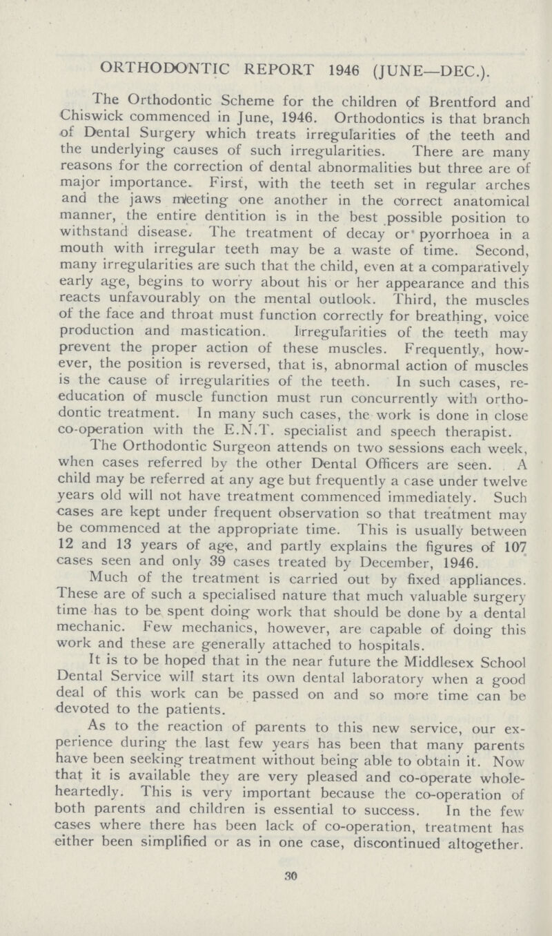 ORTHODONTIC REPORT 1946 (JUNE—DEC.). The Orthodontic Scheme for the children of Brentford and Chiswick commenced in June, 1946. Orthodontics is that branch of Dental Surgery which treats irregularities of the teeth and the underlying causes of such irregularities. There are many reasons for the correction of dental abnormalities but three are of major importance. First, with the teeth set in regular arches and the jaws rrteeting one another in the correct anatomical manner, the entire dentition is in the best possible position to withstand disease. The treatment of decay or' pyorrhoea in a mouth with irregular teeth may be a waste of time. Second, many irregularities are such that the child, even at a comparatively early age, begins to worry about his or her appearance and this reacts unfavourably on the mental outlook. Third, the muscles of the face and throat must function correctly for breathing, voice production and mastication. Irregularities of the teeth may prevent the proper action of these muscles. Frequently, how ever, the position is reversed, that is, abnormal action of muscles is the cause of irregularities of the teeth. In such cases, re education of muscle function must run concurrently with ortho dontic treatment. In many such cases, the work is done in close co-operation with the E.N.T. specialist and speech therapist. The Orthodontic Surgeon attends on two sessions each week, when cases referred by the other Dental Officers are seen. A child may be referred at any age but frequently a case under twelve years old will not have treatment commenced immediately. Such eases are kept under frequent observation so that treatment may be commenced at the appropriate time. This is usually between 12 and 13 years of age, and partly explains the figures of 107 cases seen and only 39 cases treated by December, 1946. Much of the treatment is carried out by fixed appliances. These are of such a specialised nature that much valuable surgery time has to be spent doing work that should be done by a dental mechanic. Few mechanics, however, are capable of doing this work and these are generally attached to hospitals. It is to be hoped that in the near future the Middlesex School Dental Service will start its own dental laboratory when a good deal of this work can be passed on and so more time can be devoted to the patients. As to the reaction of parents to this new service, our ex perience during the last few years has been that many parents have been seeking treatment without being able to obtain it. Now that it is available they are very pleased and co-operate whole heartedly. This is very important because the co-operation of both parents and children is essential to success. In the few cases where there has been lack of co-operation, treatment has either been simplified or as in one case, discontinued altogether. 30