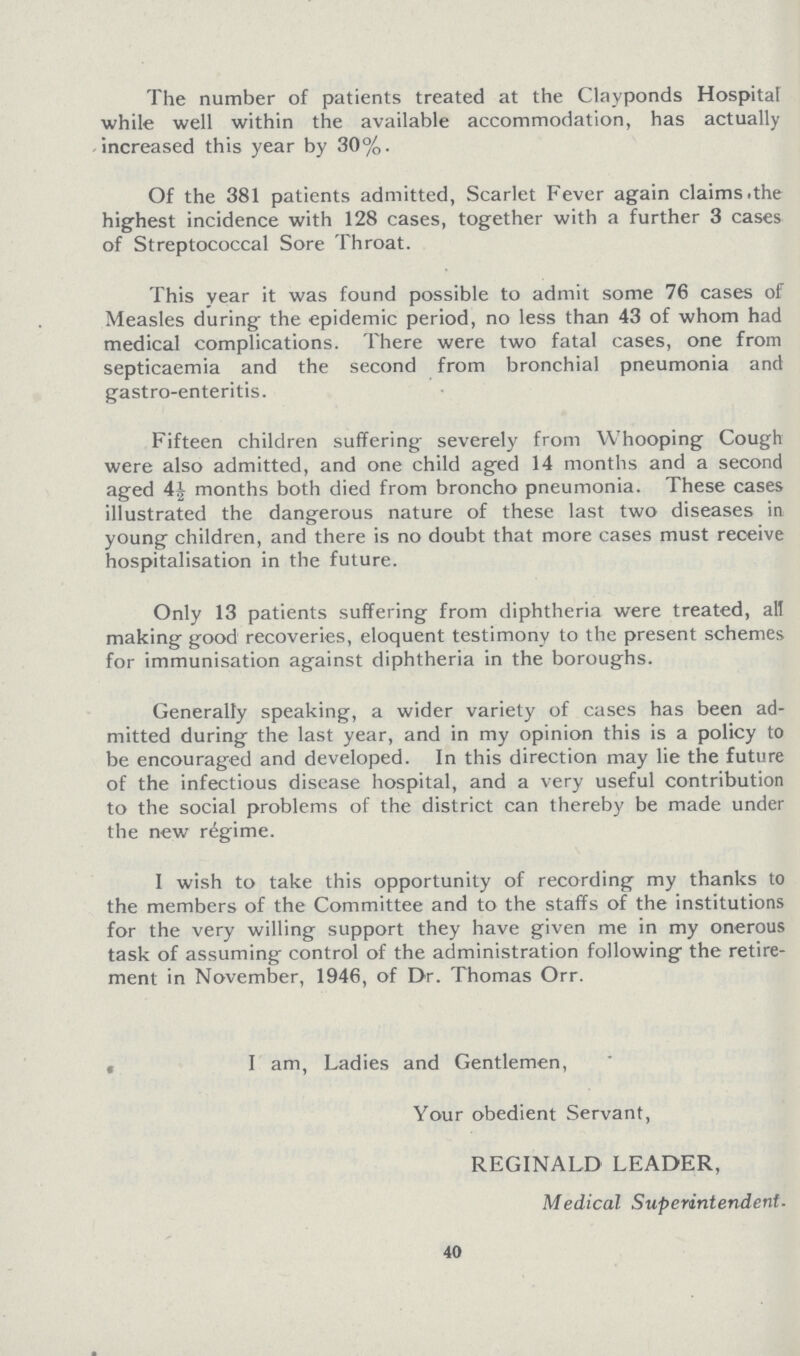 The number of patients treated at the Clayponds Hospital while well within the available accommodation, has actually increased this year by 30%. Of the 381 patients admitted, Scarlet Fever again claims the highest incidence with 128 cases, together with a further 3 cases of Streptococcal Sore Throat. This year it was found possible to admit some 76 cases of Measles during the epidemic period, no less than 43 of whom had medical complications. There were two fatal cases, one from septicaemia and the second from bronchial pneumonia and gastro-enteritis. Fifteen children suffering severely from Whooping Cough were also admitted, and one child aged 14 months and a second aged 4J months both died from broncho pneumonia. These cases illustrated the dangerous nature of these last two diseases in young children, and there is no doubt that more cases must receive hospitalisation in the future. Only 13 patients suffering from diphtheria were treated, all making good recoveries, eloquent testimony to the present schemes for immunisation against diphtheria in the boroughs. Generally speaking, a wider variety of cases has been ad mitted during the last year, and in my opinion this is a policy to be encouraged and developed. In this direction may lie the future of the infectious disease hospital, and a very useful contribution to the social problems of the district can thereby be made under the new regime. I wish to take this opportunity of recording my thanks to the members of the Committee and to the staffs of the institutions for the very willing support they have given me in my onerous task of assuming control of the administration following the retire ment in November, 1946, of Dr. Thomas Orr. I am, Ladies and Gentlemen, Your obedient Servant, REGINALD LEADER, Medical Superintendent. 40