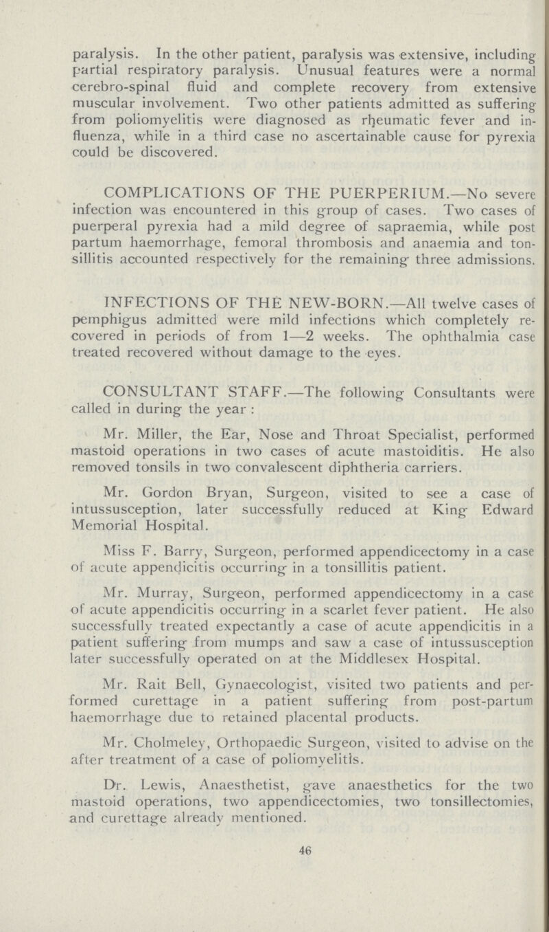 paralysis. In the other patient, paralysis was extensive, including partial respiratory paralysis. Unusual features were a normal cerebro-spinal fluid and complete recovery from extensive muscular involvement. Two other patients admitted as suffering from poliomyelitis were diagnosed as rheumatic fever and in fluenza, while in a third case no ascertainable cause for pyrexia could be discovered. COMPLICATIONS OF THE PUERPERIUM.—No severe infection was encountered in this group of cases. Two cases of puerperal pyrexia had a mild degree of sapraemia, while post partum haemorrhage, femoral thrombosis and anaemia and ton sillitis accounted respectively for the remaining three admissions. INFECTIONS OF THE NEW-BORN.—All twelve cases of pemphigus admitted were mild infections which completely re covered in periods of from 1—2 weeks. The ophthalmia case treated recovered without damage to the eyes. CONSULTANT STAFF.—The following Consultants were called in during the year : Mr. Miller, the Ear, Nose and Throat Specialist, performed mastoid operations in two cases of acute mastoiditis. He also removed tonsils in two convalescent diphtheria carriers. Mr. Gordon Bryan, Surgeon, visited to see a case of intussusception, later successfully reduced at King Edward Memorial Hospital. Miss F. Barry, Surgeon, performed appendicectomy in a case of acute appendicitis occurring in a tonsillitis patient. Mr. Murray, Surgeon, performed appendicectomy in a case of acute appendicitis occurring in a scarlet fever patient. He also successfully treated expectantly a case of acute appendicitis in a patient suffering from mumps and saw a case of intussusception later successfully operated on at the Middlesex Hospital. Mr. Rait Bell, Gynaecologist, visited two patients and per formed curettage in a patient suffering from post-partum haemorrhage due to retained placental products. Mr. Cholmeley, Orthopaedic Surgeon, visited to advise on the after treatment of a case of poliomyelitis. Dr. Lewis, Anaesthetist, gave anaesthetics for the two mastoid operations, two appendicectomies, two tonsillectomies, and curettage already mentioned. 46