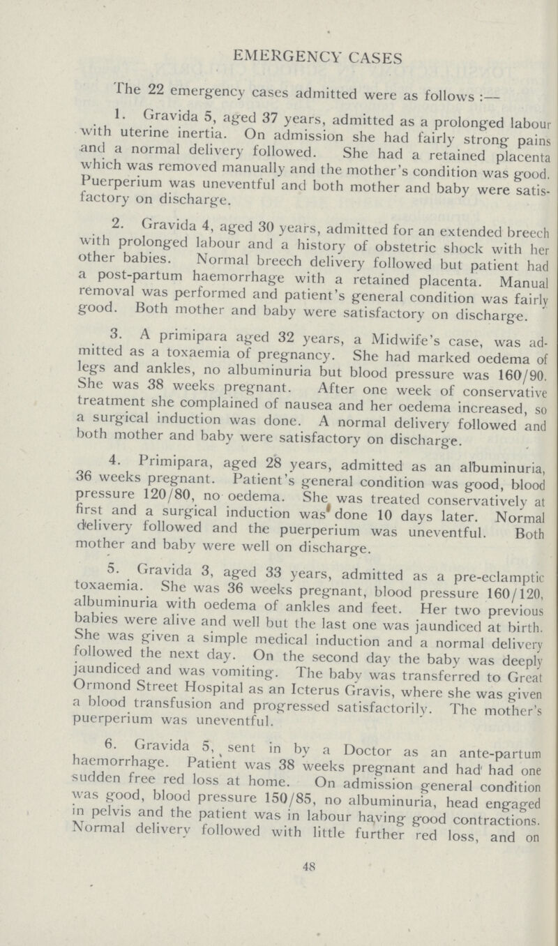 EMERGENCY CASES The 22 emergency cases admitted were as follows:— 1. Gravida 5, aged 37 years, admitted as a prolonged labour with uterine inertia. On admission she had fairly strong pains and a normal delivery followed. She had a retained placenta which was removed manually and the mother's condition was good. Puerperium was uneventful and both mother and baby were satis factory on discharge. 2. Gravida 4, aged 30 years, admitted for an extended breech with prolonged labour and a history of obstetric shock with her other babies. Normal breech delivery followed but patient had a post-partum haemorrhage with a retained placenta. Manual removal was performed and patient's general condition was fairly good. Both mother and baby were satisfactory on discharge. 3. A primipara aged 32 years, a Midwife's case, was ad mitted as a toxaemia of pregnancy. She had marked oedema of legs and ankles, no albuminuria but blood pressure was 160/90. She was 38 weeks pregnant. After one week of conservative treatment she complained of nausea and her oedema increased, so a surgical induction was done. A normal delivery followed and both mother and baby were satisfactory on discharge. 4. Primipara, aged 28 years, admitted as an albuminuria, 36 weeks pregnant. Patient's general condition was good, blood pressure 120/80, no oedema. She was treated conservatively at first and a surgical induction was done 10 days later. Normal delivery followed and the puerperium was uneventful. Both mother and baby were well on discharge. 5. Gravida 3, aged 33 years, admitted as a pre-eclamptic toxaemia. She was 36 weeks pregnant, blood pressure 160/120, albuminuria with oedema of ankles and feet. Her two previous babies were alive and well but the last one was jaundiced at birth. She was given a simple medical induction and a normal delivery followed the next day. On the second day the baby was deeply jaundiced and was vomiting. The baby was transferred to Great Ormond Street Hospital as an Icterus Gravis, where she was given a blood transfusion and progressed satisfactorily. The mother's puerperium was uneventful. 6. Gravida 5, sent in by a Doctor as an ante-partum haemorrhage. Patient was 38 weeks pregnant and had had one sudden free red loss at home. On admission general condition was good, blood pressure 150/85, no albuminuria, head engaged in pelvis and the patient was in labour ha,ving good contractions. Normal delivery followed with little further red loss, and on 48