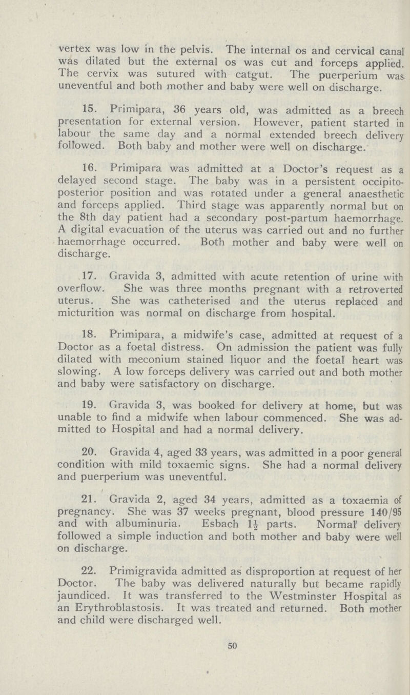 vertex was low in the pelvis. The internal os and cervical canal was dilated but the external os was cut and forceps applied. The cervix was sutured with catgut. The puerperium was uneventful and both mother and baby were well on discharge. 15. Primipara, 36 years old, was admitted as a breech presentation for external version. However, patient started in labour the same day and a normal extended breech delivery followed. Both baby and mother were well on discharge. 16. Primipara was admitted at a Doctor's request as a delayed second stage. The baby was in a persistent occipito posterior position and was rotated under a general anaesthetic and forceps applied. Third stage was apparently normal but on the 8th day patient had a secondary post-partum haemorrhage. A digital evacuation of the uterus was carried out and no further haemorrhage occurred. Both mother and baby were well on discharge. 17. Gravida 3, admitted with acute retention of urine with overflow. She was three months pregnant with a retroverted uterus. She was catheterised and the uterus replaced and micturition was normal on discharge from hospital. 18. Primipara, a midwife's case, admitted at request of a Doctor as a foetal distress. On admission the patient was fully dilated with meconium stained liquor and the foetal heart was slowing. A low forceps delivery was carried out and both mother and baby were satisfactory on discharge. 19. Gravida 3, was booked for delivery at home, but was unable to find a midwife when labour commenced. She was ad mitted to Hospital and had a normal delivery. 20. Gravida 4, aged 33 years, was admitted in a poor general condition with mild toxaemic signs. She had a normal delivery and puerperium was uneventful. 21. Gravida 2, aged 34 years, admitted as a toxaemia of pregnancy. She was 37 weeks pregnant, blood pressure 140/95 and with albuminuria. Esbach 1½ parts. Normal' delivery followed a simple induction and both mother and baby were well on discharge. 22. Primigravida admitted as disproportion at request of her Doctor. The baby was delivered naturally but became rapidly jaundiced. It was transferred to the Westminster Hospital as an Erythroblastosis. It was treated and returned. Both mother and child were discharged well. 50