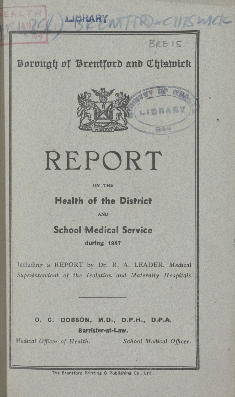 AC 439(1)BRENMFARD CHISWICK BRE 15 BOROUGH OF BRENTFORD AND CHISWICK REPORT ON THE Health of the District AND School Medical Service during 1047 Including a REPORT by Dr. R. A. LEADER, Medical Superintendent of the Isolation and Maternity Hospitals O. C. DOBSON, M.D., O.P.H., D.P.A. Barrister-at-Law. Medical Officer of Health. School Medical Officer. The Brentford Printing 6r Publishing Co., Ltd.,