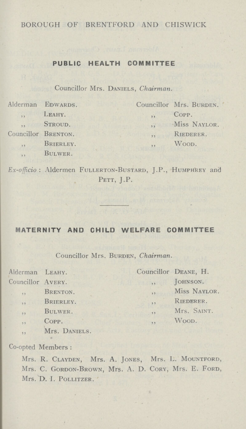 BOROUGH OF BRENTFORD AND CHISWICK PUBLIC HEALTH COMMITTEE Councillor Mrs. Daniels, Chairman. Alderman Edwards. „ Leahy. ,, Stroud. Councillor Brenton. ,, Brierley. ,, Bulwer. Councillor Mrs. Burden. ,, Copp. ,, Miss Naylor. ,, Riederer. ,, Wood. Ex-officio: Aldermen Fullerton-Bustard, J.P., Humphrey and Pett, J.P. MATERNITY AND CHILD WELFARE COMMITTEE Councillor Mrs. Burden, Chairman. Alderman Leahy. Councillor Avery. ,, Brenton. ,, Brierley. ,, Bulwer. ,, Copp. ,, Mrs. Daniels. Councillor Deane, H. ,, Johnson. ,, Miss Naylor ,, Riederer. ,, Mrs. Saint. ,, Wood. Co-opted Members: Mrs. R. Clayden, Mrs. A. Jones, Mrs. L. Mountford, Mrs. C. Gordon-Brown, Mrs. A. D. Cory, Mrs. E. Ford, Mrs. D. I. Pollitzer.