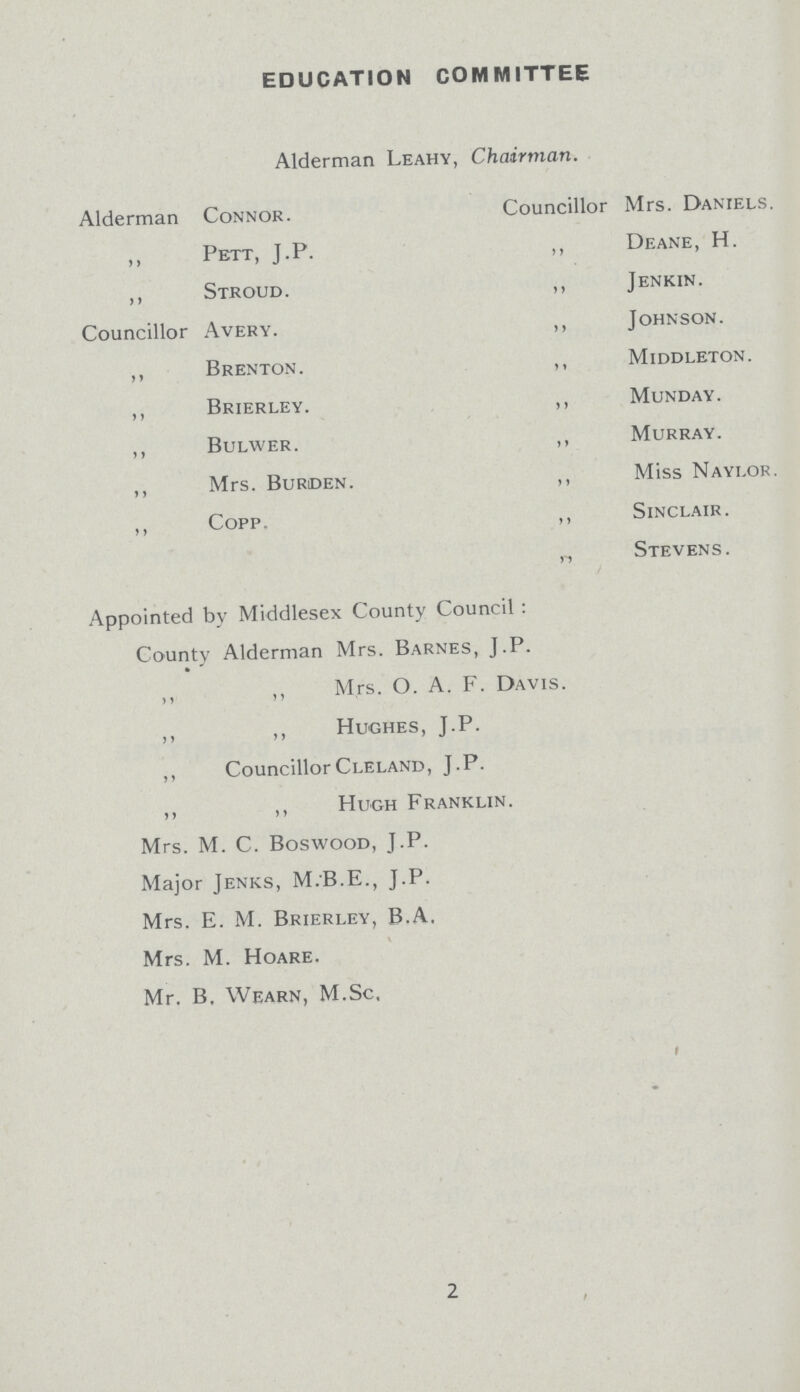 EDUCATION COMMITTEE Alderman Leahy, Chairman. Alderman Connor. ,, Pett, J.P. ,, Stroud. Councillor Avery. ,, Brenton. ,, Brierley. ,, Bulwer. ,, Mrs. Burden. ,, Copp Councillor Mrs. Daniels. „ Deane, H. ,, Jenkin. ,, Johnson. ,, Middleton. ,, Munday. ,, Murray. ,, Miss Naylor. ,, Sinclair. ,, Stevens. Appointed by Middlesex County Council: County Alderman Mrs. Barnes, J.P. ,, ,, Mrs. O. A. F. Da1 ,, ,, Hughes, J.P. ,, Councillor Cleland, J.P. ,, ,, Hugh Franklin. Mrs. M. C. Boswood, J.P. Major Jenks, M.B.E., J.P. Mrs. E. M. Brierley, B.A, Mrs. M. Hoare. Mr. B. Wearn, M.Sc, 2